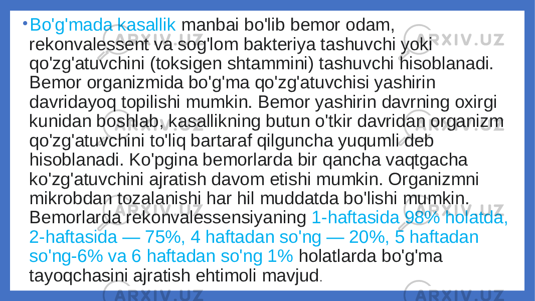 • Bo&#39;g&#39;mada kasallik manbai bo&#39;lib bemor odam, rekonvalessent va sog&#39;lom bakteriya tashuvchi yoki qo&#39;zg&#39;atuvchini (toksigen shtammini) tashuvchi hisoblanadi. Bemor organizmida bo&#39;g&#39;ma qo&#39;zg&#39;atuvchisi yashirin davridayoq topilishi mumkin. Bemor yashirin davrning oxirgi kunidan boshlab, kasallikning butun o&#39;tkir davridan organizm qo&#39;zg&#39;atuvchini to&#39;liq bartaraf qilguncha yuqumli deb hisoblanadi. Ko&#39;pgina bemorlarda bir qancha vaqtgacha ko&#39;zg&#39;atuvchini ajratish davom etishi mumkin. Organizmni mikrobdan tozalanishi har hil muddatda bo&#39;lishi mumkin. Bemorlarda rekonvalessensiyaning 1-haftasida 98% holatda, 2-haftasida — 75%, 4 haftadan so&#39;ng — 20%, 5 haftadan so&#39;ng-6% va 6 haftadan so&#39;ng 1% holatlarda bo&#39;g&#39;ma tayoqchasini ajratish ehtimoli mavjud . 