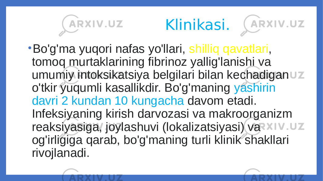  Klinikasi. • Bo&#39;g&#39;ma yuqori nafas yo&#39;llari, shilliq qavatlari , tomoq murtaklarining fibrinoz yallig&#39;lanishi va umumiy intoksikatsiya belgilari bilan kechadigan o&#39;tkir yuqumli kasallikdir. Bo&#39;g&#39;maning yashirin davri 2 kundan 10 kungacha davom etadi. Infeksiyaning kirish darvozasi va makroorganizm reaksiyasiga, joylashuvi (lokalizatsiyasi) va og&#39;irligiga qarab, bo&#39;g&#39;maning turli klinik shakllari rivojlanadi. 