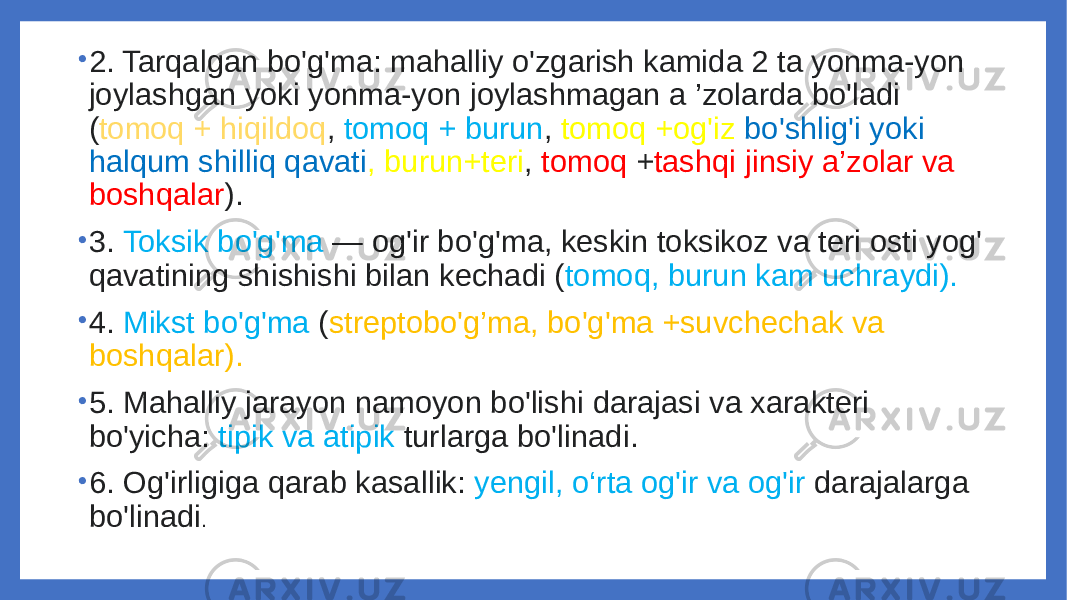 • 2. Tarqalgan bo&#39;g&#39;ma: mahalliy o&#39;zgarish kamida 2 ta yonma-yon joylashgan yoki yonma-yon joylashmagan a ’zolarda bo&#39;ladi ( tomoq + hiqildoq , tomoq + burun , tomoq +og&#39;iz bo&#39;shlig&#39;i yoki halqum shilliq qavati , burun+teri , tomoq + tashqi jinsiy a’zolar va boshqalar ). • 3. Toksik bo&#39;g&#39;ma — og&#39;ir bo&#39;g&#39;ma, keskin toksikoz va teri osti yog&#39; qavatining shishishi bilan kechadi ( tomoq, burun kam uchraydi). • 4. Mikst bo&#39;g&#39;ma ( streptobo&#39;g’ma, bo&#39;g&#39;ma +suvchechak va boshqalar). • 5. Mahalliy jarayon namoyon bo&#39;lishi darajasi va xarakteri bo&#39;yicha: tipik va atipik turlarga bo&#39;linadi. • 6. Og&#39;irligiga qarab kasallik: yengil, o‘rta og&#39;ir va og&#39;ir darajalarga bo&#39;linadi . 