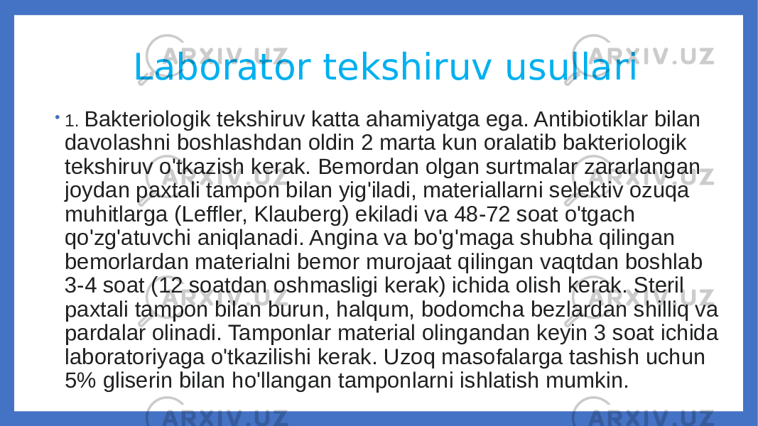  Laborator tekshiruv usullari • 1. Bakteriologik tekshiruv katta ahamiyatga ega. Antibiotiklar bilan davolashni boshlashdan oldin 2 marta kun oralatib bakteriologik tekshiruv o&#39;tkazish kerak. Bemordan olgan surtmalar zararlangan joydan paxtali tampon bilan yig&#39;iladi, materiallarni selektiv ozuqa muhitlarga (Leffler, Klauberg) ekiladi va 48-72 soat o&#39;tgach qo&#39;zg&#39;atuvchi aniqlanadi. Angina va bo&#39;g&#39;maga shubha qilingan bemorlardan materialni bemor murojaat qilingan vaqtdan boshlab 3-4 soat (12 soatdan oshmasligi kerak) ichida olish kerak. Steril paxtali tampon bilan burun, halqum, bodomcha bezlardan shilliq va pardalar olinadi. Tamponlar material olingandan keyin 3 soat ichida laboratoriyaga o&#39;tkazilishi kerak. Uzoq masofalarga tashish uchun 5% gliserin bilan ho&#39;llangan tamponlarni ishlatish mumkin. 