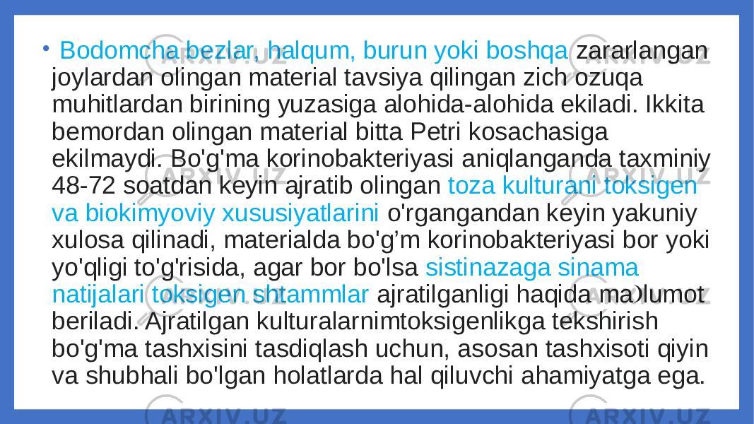 •   Bodomcha bezlar, halqum, burun yoki boshqa zararlangan joylardan olingan material tavsiya qilingan zich ozuqa muhitlardan birining yuzasiga alohida-alohida ekiladi. Ikkita bemordan olingan material bitta Petri kosachasiga ekilmaydi. Bo&#39;g&#39;ma korinobakteriyasi aniqlanganda taxminiy 48-72 soatdan keyin ajratib olingan toza kulturani toksigen va biokimyoviy xususiyatlarini o&#39;rgangandan keyin yakuniy xulosa qilinadi, materialda bo&#39;g’m korinobakteriyasi bor yoki yo&#39;qligi to&#39;g&#39;risida, agar bor bo&#39;lsa sistinazaga sinama natijalari toksigen shtammlar ajratilganligi haqida ma lumot &#129; beriladi. Ajratilgan kulturalarnimtoksigenlikga tekshirish bo&#39;g&#39;ma tashxisini tasdiqlash uchun, asosan tashxisoti qiyin va shubhali bo&#39;lgan holatlarda hal qiluvchi ahamiyatga ega. 