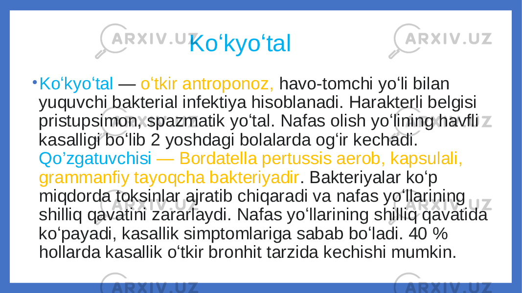  Koʻkyoʻtal • Koʻkyoʻtal  — oʻtkir antroponoz, havo-tomchi yoʻli bilan yuquvchi bakterial infektiya hisoblanadi. Harakterli belgisi pristupsimon, spazmatik yoʻtal. Nafas olish yoʻlining havfli kasalligi boʻlib 2 yoshdagi bolalarda ogʻir kechadi. Qo’zgatuvchisi   — Bordatella pertussis aerob, kapsulali, grammanfiy tayoqcha bakteriyadir . Bakteriyalar koʻp miqdorda toksinlar ajratib chiqaradi va nafas yoʻllarining shilliq qavatini zararlaydi. Nafas yoʻllarining shilliq qavatida koʻpayadi, kasallik simptomlariga sabab boʻladi. 40 % hollarda kasallik oʻtkir bronhit tarzida kechishi mumkin. 