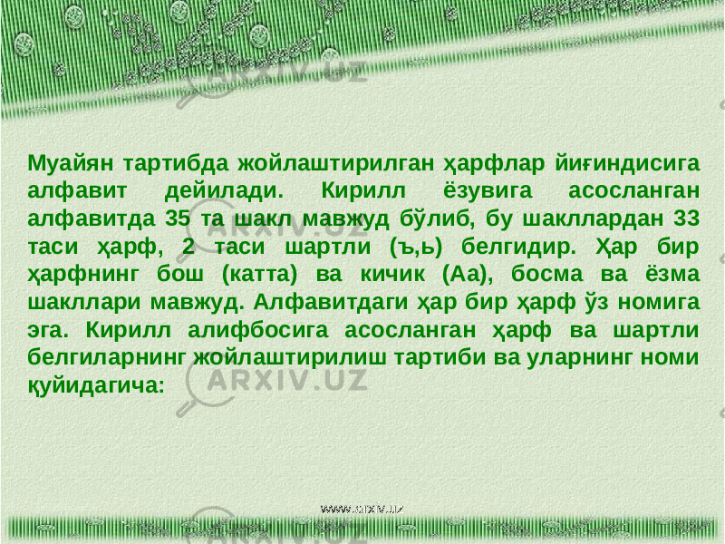 Муайян тартибда жойлаштирилган ҳарфлар йиғиндисига алфавит дейилади. Кирилл ёзувига асосланган алфавитда 35 та шакл мавжуд бўлиб, бу шакллардан 33 таси ҳарф, 2 таси шартли (ъ,ь) белгидир. Ҳар бир ҳарфнинг бош (катта) ва кичик (Аа), босма ва ёзма шакллари мавжуд. Алфавитдаги ҳар бир ҳарф ўз номига эга. Кирилл алифбосига асосланган ҳарф ва шартли белгиларнинг жойлаштирилиш тартиби ва уларнинг номи қуйидагича: www.arxiv.uz 