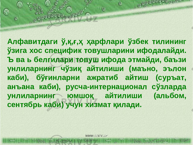 Алфавитдаги ў,қ,ғ,ҳ ҳарфлари ўзбек тилининг ўзига хос специфик товушларини ифодалайди. Ъ ва ь белгилари товуш ифода этмайди, баъзи унлиларнинг чўзиқ айтилиши (маъно, эълон каби), бўғинларни ажратиб айтиш (суръат, анъана каби), русча-интернационал сўзларда унлиларнинг юмшоқ айтилиши (альбом, сентябрь каби) учун хизмат қилади. www.arxiv.uz 