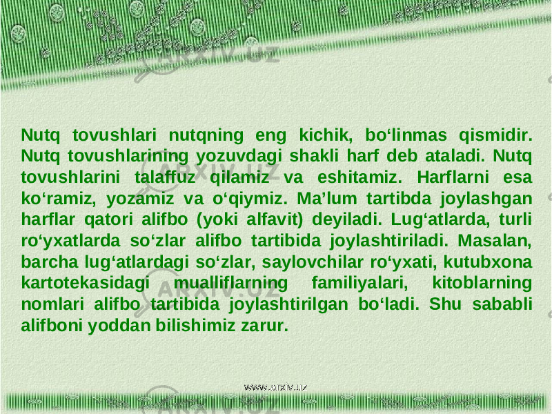 Nutq tovushlari nutqning eng kichik, bo‘linmas qismidir. Nutq tovushlarining yozuvdagi shakli harf deb ataladi. Nutq tovushlarini talaffuz qilamiz va eshitamiz. Harflarni esa ko‘ramiz, yozamiz va o‘qiymiz. Ma’lum tartibda joylashgan harflar qatori alifbo (yoki alfavit) deyiladi. Lug‘atlarda, turli ro‘yxatlarda so‘zlar alifbo tartibida joylashtiriladi. Masalan, barcha lug‘atlardagi so‘zlar, saylovchilar ro‘yxati, kutubxona kartotekasidagi mualliflarning familiyalari, kitoblarning nomlari alifbo tartibida joylashtirilgan bo‘ladi. Shu sababli alifboni yoddan bilishimiz zarur. www.arxiv.uz 