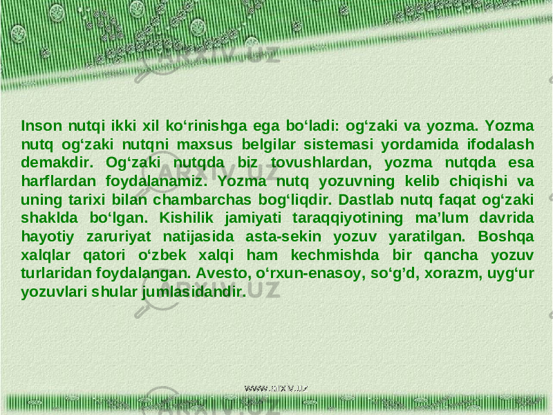 Inson nutqi ikki xil ko‘rinishga ega bo‘ladi: og‘zaki va yozma. Yozma nutq og‘zaki nutqni maxsus belgilar sistemasi yordamida ifodalash demakdir. Og‘zaki nutqda biz tovushlardan, yozma nutqda esa harflardan foydalanamiz. Yozma nutq yozuvning kelib chiqishi va uning tarixi bilan chambarchas bog‘liqdir. Dastlab nutq faqat og‘zaki shaklda bo‘lgan. Kishilik jamiyati taraqqiyotining ma’lum davrida hayotiy zaruriyat natijasida asta-sekin yozuv yaratilgan. Boshqa xalqlar qatori o‘zbek xalqi ham kechmishda bir qancha yozuv turlaridan foydalangan. Avesto, o‘rxun-enasoy, so‘g’d, xorazm, uyg‘ur yozuvlari shular jumlasidandir. www.arxiv.uz 