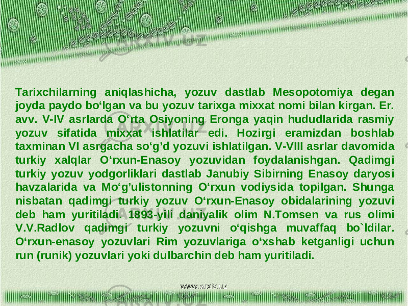 Tarixchilarning aniqlashicha, yozuv dastlab Mesopotomiya degan joyda paydo bo‘lgan va bu yozuv tarixga mixxat nomi bilan kirgan. Er. avv. V-IV asrlarda O‘rta Osiyoning Eronga yaqin hududlarida rasmiy yozuv sifatida mixxat ishlatilar edi. Hozirgi eramizdan boshlab taxminan VI asrgacha so‘g’d yozuvi ishlatilgan. V-VIII asrlar davomida turkiy xalqlar O‘rxun-Enasoy yozuvidan foydalanishgan. Qadimgi turkiy yozuv yodgorliklari dastlab Janubiy Sibirning Enasoy daryosi havzalarida va Mo‘g’ulistonning O‘rxun vodiysida topilgan. Shunga nisbatan qadimgi turkiy yozuv O‘rxun-Enasoy obidalarining yozuvi deb ham yuritiladi. 1893-yili daniyalik olim N.Tomsen va rus olimi V.V.Radlov qadimgi turkiy yozuvni o‘qishga muvaffaq bo`ldilar. O‘rxun-enasoy yozuvlari Rim yozuvlariga o‘xshab ketganligi uchun run (runik) yozuvlari yoki dulbarchin deb ham yuritiladi. www.arxiv.uz 