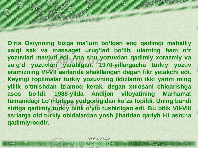 O‘rta Osiyoning bizga ma’lum bo‘lgan eng qadimgi mahalliy xalqi sak va massaget urug‘lari bo‘lib, ularning ham o‘z yozuvlari mavjud edi. Ana shu yozuvdan qadimiy xorazmiy va so‘g’d yozuvlari yaratilgan. 1970-yillargacha turkiy yozuv eramizning VI-VII asrlarida shakllangan degan fikr yetakchi edi. Keyingi topilmalar turkiy yozuvning ildizlarini ikki yarim ming yillik o‘tmishdan izlamoq kerak, degan xulosani chiqarishga asos bo‘ldi. 1988-yilda Andijon viloyatining Marhamat tumanidagi Lo‘mbitepa yodgorligidan ko‘za topildi. Uning bandi sirtiga qadimiy turkiy bitik o‘yib tushirilgan edi. Bu bitik VII-VIII asrlarga oid turkiy obidalardan yosh jihatidan qariyb I-II asrcha qadimiyroqdir. www.arxiv.uz 