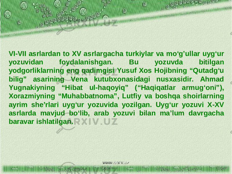 VI-VII asrlardan to XV asrlargacha turkiylar va mo‘g’ullar uyg‘ur yozuvidan foydalanishgan. Bu yozuvda bitilgan yodgorliklarning eng qadimgisi Yusuf Xos Hojibning “Qutadg‘u bilig” asarining Vena kutubxonasidagi nusxasidir. Ahmad Yugnakiyning “Hibat ul-haqoyiq” (“Haqiqatlar armug‘oni”), Xorazmiyning “Muhabbatnoma”, Lutfiy va boshqa shoirlarning ayrim she’rlari uyg‘ur yozuvida yozilgan. Uyg‘ur yozuvi X-XV asrlarda mavjud bo‘lib, arab yozuvi bilan ma’lum davrgacha baravar ishlatilgan. www.arxiv.uz 