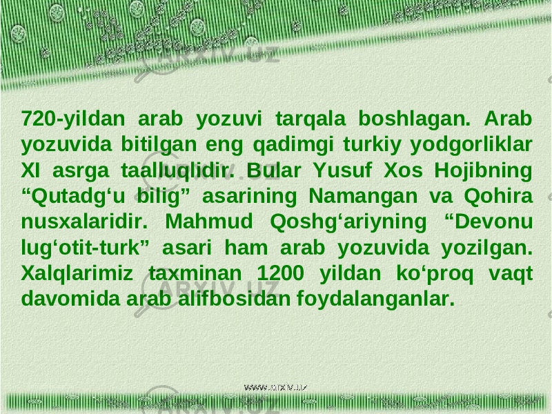 720-yildan arab yozuvi tarqala boshlagan. Arab yozuvida bitilgan eng qadimgi turkiy yodgorliklar XI asrga taalluqlidir. Bular Yusuf Xos Hojibning “Qutadg‘u bilig” asarining Namangan va Qohira nusxalaridir. Mahmud Qoshg‘ariyning “Devonu lug‘otit-turk” asari ham arab yozuvida yozilgan. Xalqlarimiz taxminan 1200 yildan ko‘proq vaqt davomida arab alifbosidan foydalanganlar. www.arxiv.uz 