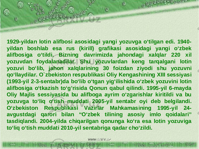 1929-yildan lotin alifbosi asosidagi yangi yozuvga o‘tilgan edi. 1940- yildan boshlab esa rus (kirill) grafikasi asosidagi yangi o‘zbek alifbosiga o‘tildi. Bizning davrimizda jahondagi xalqlar 220 xil yozuvdan foydalanadilar. Shu yozuvlardan keng tarqalgani lotin yozuvi bo‘lib, jahon xalqlarining 30 foizdan ziyodi shu yozuvni qo‘llaydilar. O`zbekiston respublikasi Oliy Kengashining XIII sessiyasi (1993-yil 2-3-sentabr)da bo‘lib o‘tgan yig‘ilishida o‘zbek yozuvini lotin alifbosiga o‘tkazish to‘g’risida Qonun qabul qilindi. 1995-yil 6-mayda Oliy Majlis sessiyasida bu alifboga ayrim o‘zgarishlar kiritildi va bu yozuvga to‘liq o‘tish muddati 2005-yil sentabr oyi deb belgilandi. O‘zbekiston Respublikasi Vazirlar Mahkamasining 1995-yil 24- avgustdagi qarori bilan “O‘zbek tilining asosiy imlo qoidalari” tasdiqlandi. 2004-yilda chiqarilgan qonunga ko‘ra esa lotin yozuviga to‘liq o‘tish muddati 2010-yil sentabriga qadar cho‘zildi. www.arxiv.uz 