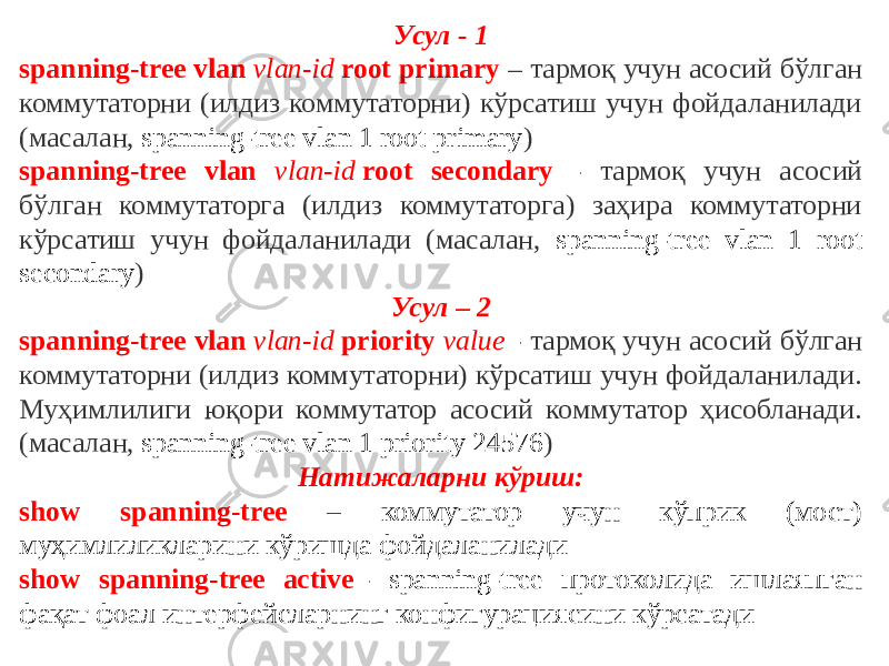 Усул - 1 spanning-tree vlan  vlan-id  root primary – тармоқ учун асосий бўлган коммутаторни (илдиз коммутаторни) кўрсатиш учун фойдаланилади (масалан, spanning-tree vlan 1 root primary ) spanning-tree vlan vlan-id  root secondary - тармоқ учун асосий бўлган коммутаторга (илдиз коммутаторга) заҳира коммутаторни кўрсатиш учун фойдаланилади (масалан, spanning-tree vlan 1 root secondary ) Усул – 2 spanning-tree vlan  vlan-id  priority  value - тармоқ учун асосий бўлган коммутаторни (илдиз коммутаторни) кўрсатиш учун фойдаланилади. Муҳимлилиги юқори коммутатор асосий коммутатор ҳисобланади. (масалан, spanning-tree vlan 1 priority 24576 ) Натижаларни кўриш: show spanning-tree – коммутатор учун кўприк (мост) муҳимлиликларини кўришда фойдаланилади show spanning-tree active  - spanning-tree протоколида ишлаяпган фақат фоал интерфейсларнинг конфигурациясини кўрсатади 