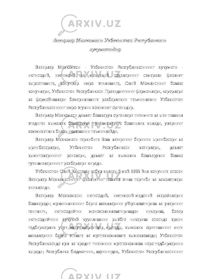  Вазирлар Махкамаси Узбекистон Республикаси хукуматидир Вазирлар Махкамаси - Узбекистон Республикасининг хукумати - иктисодий , ижтимоий ва маънавий сохаларнинг самарали фаолият кырсатишига , конунлар ижро этилишига , Олий Мажлиснинг бошка конунлари , Узбекистон Республикаси Президентнинг фармонлари , карорлари ва фармойишлари бажарилишига рахбарликни таъминловчи Узбекистон Республикасининг ижро этувчи хокимият органидир . Вазирлар Махкамаси давлат бошкарув органлари тизимига ва ызи ташкил этадиган хыжалик бошкаруви тузилмаларига бошчилик килади, уларнинг хамжихатлик билан ишлашини таъминлайди. Вазирлар Махкамаси таркибига Бош вазирнинг биринчи ыринбосари ва ыринбосарлари, Узбекистон Республикаси вазирлари, давлат кымиталарининг раислари, давлат ва хыжалик бошкарувчи бошка тузилмаларининг рахбарлари киради. Узбекистон Олий Кенгаши кабул килган 6 май 1993 йил конунига асосан Вазирлар Махкамасининг фаолиятни ташкил этиш тартиби ва ваколатлари аникланди. Вазирлар Махкамаси: иктисодий, ижтимоий-маданий жараёнларни бошкаради; мулкчиликнинг барча шаклларини уй\унлаштириш ва уларнинг тенглиги, иктисодиётни монополиялаштиришдан чикариш, бозор иктисодиётини хукукий курилишини рыёбга чикариш асосида эркин тадбиркорлик учун шарт-шароитлар яратади, хыжалик юритишнинг янги шаклларини барпо этишга ва мустахкамлашга кымаклашади; Узбекистон Республикасида пул ва кредит тизимини мустахкамлаш чора-тадбирларини кыради; Республика бюджетини, шунингдек, Узбекистон Республикасининг 