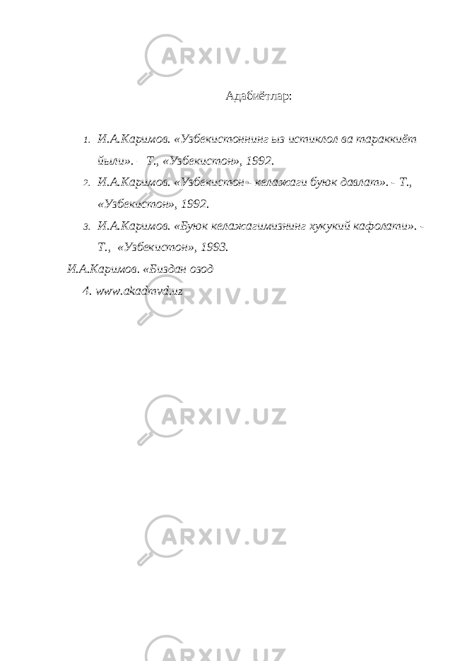 Адабиётлар: 1. И.А.Каримов. «Узбекистоннинг ыз истиклол ва тараккиёт йыли». – Т., «Узбекистон», 1992. 2. И.А.Каримов. «Узбекистон - келажаги буюк давлат». - Т., «Узбекистон», 1992. 3. И.А.Каримов. «Буюк келажагимизнинг хукукий кафолати». - Т., «Узбекистон», 1993. И.А.Каримов. «Биздан озод 4. www.akadmvd.uz 