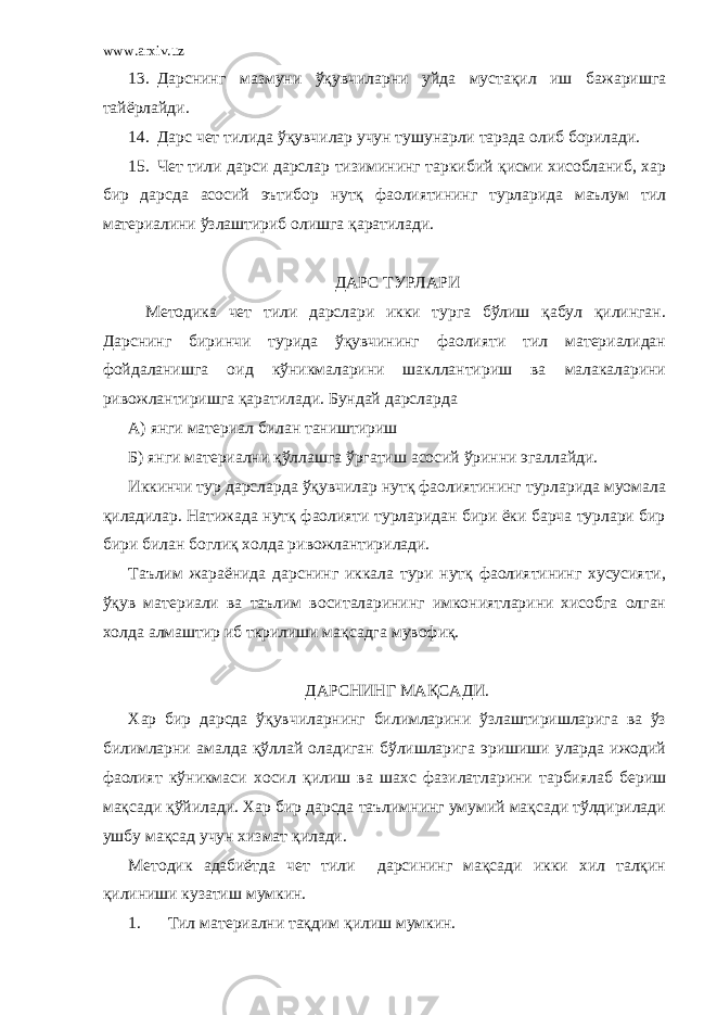 www.arxiv.uz 13. Дарснинг мазмуни ўқувчиларни уйда мустақил иш бажаришга тайёрлайди. 14. Дарс чет тилида ўқувчилар учун тушунарли тарзда олиб борилади. 15. Чет тили дарси дарслар тизимининг таркибий қисми хисобланиб, хар бир дарсда асосий эътибор нутқ фаолиятининг турларида маълум тил материалини ўзлаштириб олишга қаратилади. ДАРС ТУРЛАРИ Методика чет тили дарслари икки турга бўлиш қабул қилинган. Дарснинг биринчи турида ўқувчининг фаолияти тил материалидан фойдаланишга оид кўникмаларини шакллантириш ва малакаларини ривожлантиришга қаратилади. Бундай дарсларда А) янги материал билан таништириш Б) янги материални қўллашга ўргатиш асосий ўринни эгаллайди. Иккинчи тур дарсларда ўқувчилар нутқ фаолиятининг турларида муомала қиладилар. Натижада нутқ фаолияти турларидан бири ёки барча турлари бир бири билан боглиқ холда ривожлантирилади. Таълим жараёнида дарснинг иккала тури нутқ фаолиятининг хусусияти, ўқув материали ва таълим воситаларининг имкониятларини хисобга олган холда алмаштир иб ткрилиши мақсадга мувофиқ. ДАРСНИНГ МАҚСАДИ. Хар бир дарсда ўқувчиларнинг билимларини ўзлаштиришларига ва ўз билимларни амалда қўллай оладиган бўлишларига эришиши уларда ижодий фаолият кўникмаси хосил қилиш ва шахс фазилатларини тарбиялаб бериш мақсади қўйилади. Хар бир дарсда таълимнинг умумий мақсади тўлдирилади ушбу мақсад учун хизмат қилади. Методик адабиётда чет тили дарсининг мақсади икки хил талқин қилиниши кузатиш мумкин. 1. Тил материални тақдим қилиш мумкин. 