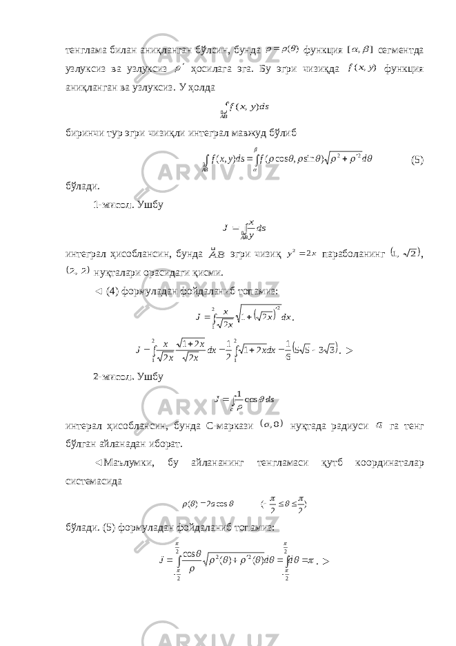 тенглама билан аниқланган бўлсин, бунда ) (    функция ] , [   сегментда узлуксиз ва узлуксиз  ҳосилага эга. Бу эгри чизиқда ) , ( y x f функция аниқланган ва узлуксиз . У ҳолда BA ds y x f  ) , ( биринчи тур эгри чизиқли интеграл мавжуд бўлиб          d f ds y x f BA 2 2 ) sin , cos ( ) , (       (5) бўлади. 1-мисол . Ушбу   BA dsy x J  интеграл ҳ исоблансин, бунда BA эгри чизиқ x y 2 2 параболанинг  2 ,1 ,  2,2 нуқталари орасидаги қисми. ◄ ( 4 ) формуладан фойдаланиб топамиз:       2 1 2 2 1 2 dx x x x J .  3 3 5 5 6 1 2 1 2 1 2 2 1 2 2 1 2 1         dxx dx x x x x J . ► 2 -мисол. Ушбу   c ds J   cos1 интерал ҳисоблансин, бунда С-маркази  0,a нуқтада радиуси a га тенг бўлган айланадан иборат. ◄Маълумки, бу айлананинг тенгламаси қутб коо р динатал а р системасида )2 2 ( cos 2 ) (          a б ўлади . (5) формуладан фойдаланиб топамиз :          2 2 2 2 2 2 ) ( ) ( cos              d d J . ► 