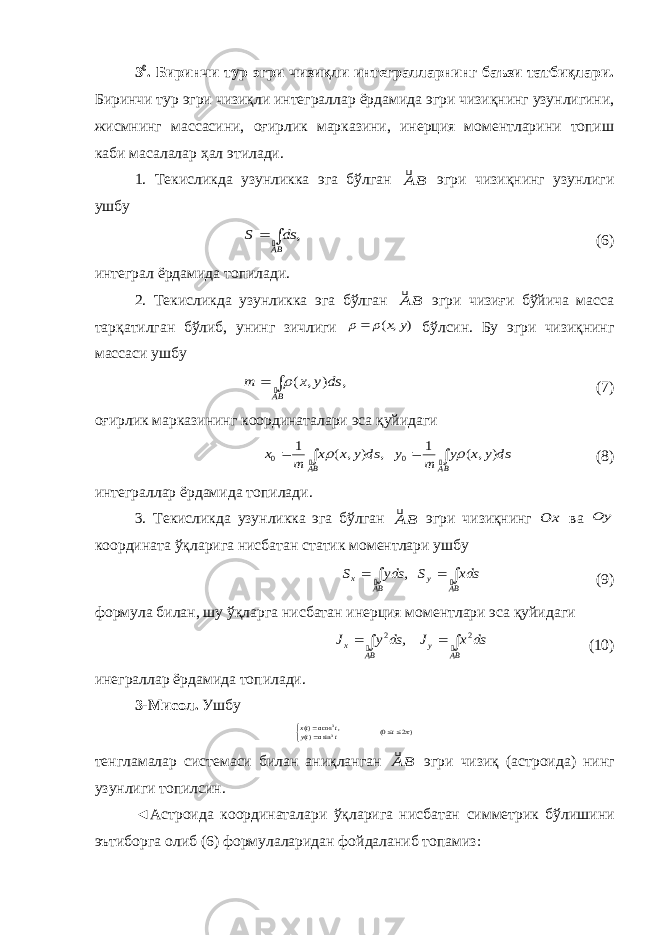 3 0 . Биринчи тур эгри чизиқли интегралларнинг баъзи татбиқлари. Биринчи тур эгри чизиқли интеграллар ёрдамида эгри чизиқнинг узунлигини, жисм нинг массасини, оғирлик марказини, инерция моментларини топиш каби масала лар ҳал этилади. 1. Текисликда узунликка эга бўлган BA эгри чизиқнинг узунлиги ушбу ,   BA ds S  (6) интеграл ёрдамида топилади. 2. Текисликда узунликка эга бўлган BA эгри чизиғи бўйича масса тарқа тил ган бўлиб, унинг зичлиги ) , ( y x    бўлсин. Бу эгри чизиқнинг массаси ушбу , ) , (   BA ds y x m  (7) оғирлик марказининг координаталари эса қуйидаги     BA BA ds y x y m y ds y x x m x   ) , ( 1 , ) , ( 1 0 0   (8) интеграллар ёрдамида топилади. 3. Текисликда узунликка эга бўлган BA эгри чизиқнинг Ox ва Oy коор дината ўқларига нисбатан статик моментлари ушбу     BA y BA x xds S yds S   , (9) формула билан , шу ўқларга н и сбатан инерция моментлари эса қуйидаги     BA y BA x ds x J ds y J   2 2 , (10) инеграллар ёрдамида топилади. 3-Мисол . Ушбу )2 0( sin )( , cos )( 33    t t a ty t a tx тенгламалар системаси билан аниқланган BA эгри чизиқ ( а строида) нинг узунлиги топилсин. ◄ А строида координаталари ўқларига нисбатан симметрик бўли шини эътиборга олиб (6) формулаларидан фойдаланиб топамиз : 