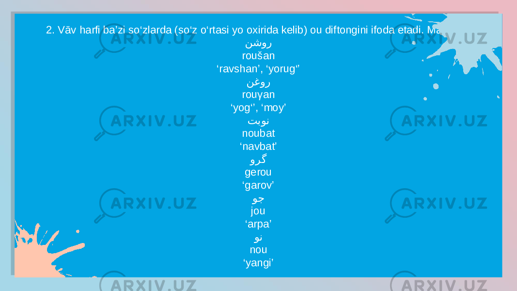 2. Vāv harfi ba’zi so‘zlarda (so‘z o‘rtasi yo oxirida kelib) ou diftongini ifoda etadi. Masalan: نشور roušan ‘ ravshan’, ‘yorug‘’ نغور rouγan ‘ yog‘’, ‘moy’ تبون noubat ‘ navbat’ ورگ gerou ‘ garov’ وج jou ‘ arpa’ ون nou ‘ yangi’01 21 14 11 14 21 14 11 0C 25 15 11 15 18 0F 11 0F 1E 2A 11 04 1E 15 11 0C 