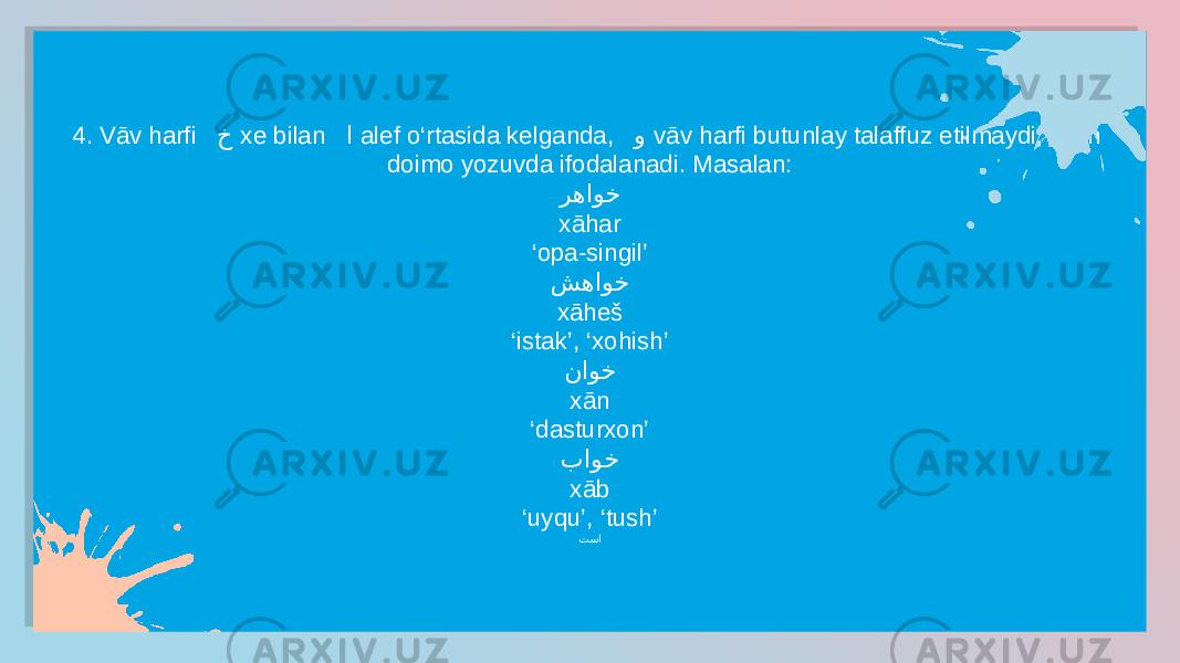 4. Vāv harfi خ xe bilan ا alef o‘rtasida kelganda, و vāv harfi butunlay talaffuz etilmaydi, lekin doimo yozuvda ifodalanadi. Masalan: رهاوخ xāhar ‘ opa-singil’ شهاوخ xāheš ‘ istak’, ‘xohish’ ناوخ xān ‘ dasturxon’ باوخ xāb ‘ uyqu’, ‘tush’ تسا2D 2C 1C 27 1A 1C 04 18 1C 1E 0E 16 27 11 10 2E 27 11 0D 2F 27 11 0E 30 27 11 0B 25 