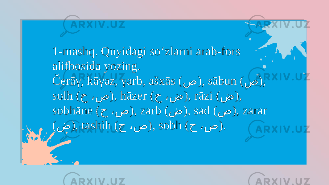 1-mashq. Quyidagi so‘zlarni arab-fors alifbosida yozing. Čerāγ, kāγaz, γarb, ašxās ( ص ), sābun ( ص ), solh ( ح ،ص ), hāzer ( ح ،ض ), rāzi ( ض ), sobhāne ( ح ،ص ), zarb ( ض ), sad ( ص ), zarar ( ض ), tashih ( ح ،ص ), sobh ( ح ،ص ). 