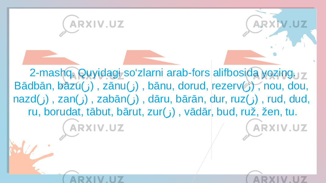 2-mashq. Quyidagi so‘zlarni arab-fors alifbosida yozing. Bādbān, bāzu( ز ) , zānu( ز ) , bānu, dorud, rezerv( ز ) , nou, dou, nazd( ز ) , zan( ز ) , zabān( ز ) , dāru, bārān, dur, ruz( ز ) , rud, dud, ru, borudat, tābut, bārut, zur( ز ) , vādār, bud, ruž, žen, tu.010203 18190E16 15 1C091A 15 1C091A0916 15 1C091A0915 1504120E1B 15 1C09 15 1C 15 1C 15 1C091A 140B1A09 15 1C091A091E190E19 