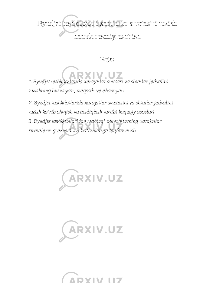 Byudjet tashkilotlari xarajatlar smetasini tuzish hamda rasmiylashtrish Reja: 1. Byudjet tashkilotlarida xarajatlar smetasi va shtatlar jadvalini tuzishning hususiyati, maqsadi va ahamiyati 2. Byudjet tashkilotlarida xarajatlar smetasini va shtatlar jadvalini tuzish ko’rib chiqish va tasdiqlash tartibi huquqiy asoslari 3. Byudjet tashkilotlaridan mablag’ oluvchilarning xarajatlar smetalarni g’aznachilik bo’limlariga taqdim etish 