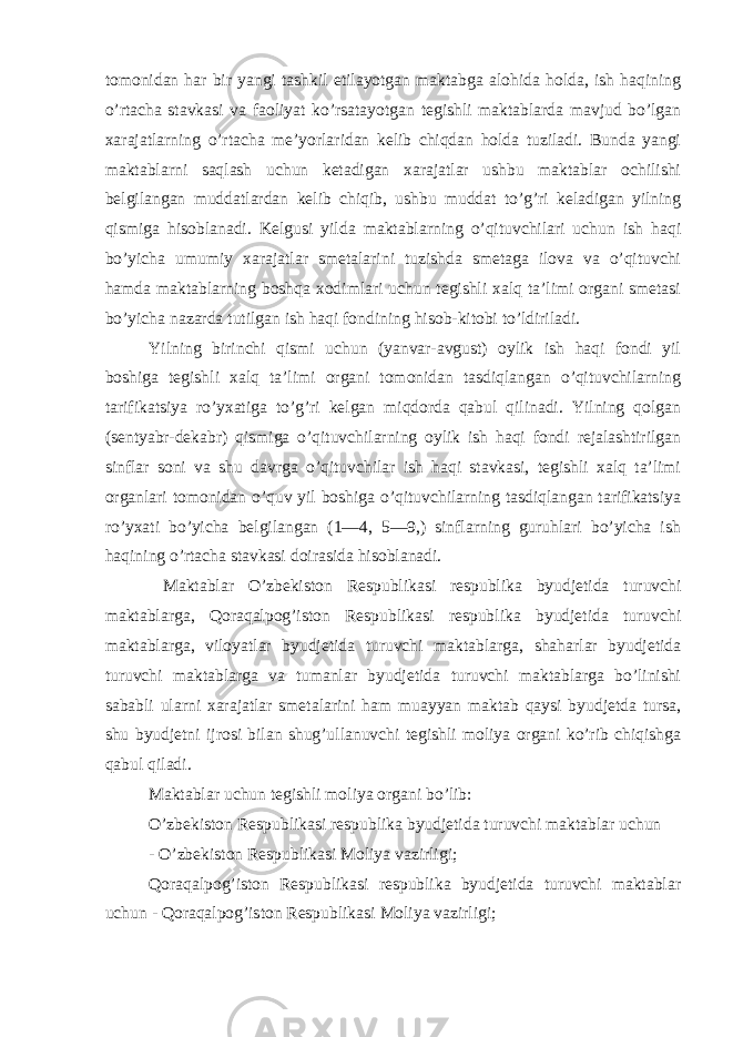 tomonidan har bir yangi tashkil etilayotgan maktabga alohida holda, ish haqining o’rtacha stavkasi va faoliyat ko’rsatayotgan tegishli maktablarda mavjud bo’lgan xarajatlarning o’rtacha me’yorlaridan kelib chiqdan holda tuziladi. Bunda yangi maktablarni saqlash uchun ketadigan xarajatlar ushbu maktablar ochilishi belgilangan muddatlardan kelib chiqib, ushbu muddat to’g’ri keladigan yilning qismiga hisoblanadi. Kelgusi yilda maktablarning o’qituvchilari uchun ish haqi bo’yicha umumiy xarajatlar smetalarini tuzishda smetaga ilova va o’qituvchi hamda maktablarning boshqa xodimlari uchun tegishli xalq ta’limi organi smetasi bo’yicha nazarda tutilgan ish haqi fondining hisob-kitobi to’ldiriladi. Yilning birinchi qismi uchun (yanvar-avgust) oylik ish haqi fondi yil boshiga tegishli xalq ta’limi organi tomonidan tasdiqlangan o’qituvchilarning tarifikatsiya ro’yxatiga to’g’ri kelgan miqdorda qabul qilinadi. Yilning qolgan (sentyabr-dekabr) qismiga o’qituvchilarning oylik ish haqi fondi rejalashtirilgan sinflar soni va shu davrga o’qituvchilar ish haqi stavkasi, tegishli xalq ta’limi organlari tomonidan o’quv yil boshiga o’qituvchilarning tasdiqlangan tarifikatsiya ro’yxati bo’yicha belgilangan (1—4, 5—9,) sinflarning guruhlari bo’yicha ish haqining o’rtacha stavkasi doirasida hisoblanadi. Maktablar O’zbekiston Respublikasi respublika byudjetida turuvchi maktablarga, Qoraqalpog’iston Respublikasi respublika byudjetida turuvchi maktablarga, viloyatlar byudjetida turuvchi maktablarga, shaharlar byudjetida turuvchi maktablarga va tumanlar byudjetida turuvchi maktablarga bo’linishi sababli ularni xarajatlar smetalarini ham muayyan maktab qaysi byudjetda tursa, shu byudjetni ijrosi bilan shug’ullanuvchi tegishli moliya organi ko’rib chiqishga qabul qiladi. Maktablar uchun tegishli moliya organi bo’lib: O’zbekiston Respublikasi respublika byudjetida turuvchi maktablar uchun - O’zbekiston Respublikasi Moliya vazirligi; Qoraqalpog’iston Respublikasi respublika byudjetida turuvchi maktablar uchun - Qoraqalpog’iston Respublikasi Moliya vazirligi; 