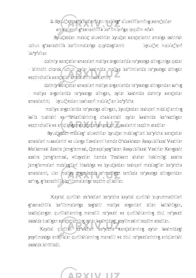 3. Byudjet tashkilotlaridan mablag’ oluvchilarning xarajatlar smetalarni g’aznachilik bo’limlariga taqdim etish Byudjetdan mabla ј oluvchilar byudjet xarajatlarini amalga oshirish uchun g’aznachilik bo’linmalariga quyidagilarni: byudjet mabla ј lari bo’yicha: doimiy xarajatlar smetalari moliya organlarida ro’yxatga olinguniga qadar - birinchi chorak uchun oylar kesimida moliya bo’limlarida ro’yxatga olingan vaqtinchalik xarajatlar smetalari nusxalarini; doimiy xarajatlar smetalari moliya organlarida ro’yxatga olingandan so’ng - moliya organlarida ro’yxatga olingan, oylar kesimida doimiy xarajatlar smetalarini; byudjetdan tash є ari mabla ј lar bo’yicha moliya organlarida ro’yxatga olingan, byudjetdan tashqari mabla ј larning kelib tushishi va ishlatilishining cheklanishi oylar kesimida ko’rsatilgan vaqtinchalik va aniqlangan xarajatlar smetalari nusxalarini taqdim etadilar Byudjetdan mablag’ oluvchilar byudjet mablag’lari bo’yicha xarajatlar smetalari nusxalarini va ularga ilovalarni hamda O’zbekiston Respublikasi Vazirlar Ma і kamasi Zaxira jamg’armasi, Qoraqalpog’iston Respublikasi Vazirlar Kengashi zaxira jamg’armasi, viloyatlar hamda Toshkent shahar hokimligi zaxira jamg’armalari mablag’lari hisobiga va byudjetdan tashqari mablag’lar bo’yicha smetalarni, ular moliya organlarida o’rnatilgan tartibda ro’yxatga olinganidan so’ng, g’aznachilik bo’linmalariga taqdim qiladilar. Kapital qurilish ob’ektlari bo’yicha kapital qurilish buyurtmachilari g’aznachilik bo’linmalariga tegishli moliya organlari bilan kelishilgan, tasdiqlangan qurilishlarning manzilli ro’yxati va qurilishlarning titul ro’yxati asosida tuzilgan xarajatlarning oylar kesimidagi yoyilmasini taqdim etadilar. Kapital qurilish ob’ektlari bo’yicha xarajatlarning oylar kesimidagi yoyilmasiga aniqliklar qurilishlarning manzilli va titul ro’yxatlarining aniqlanishi asosida kiritiladi. 