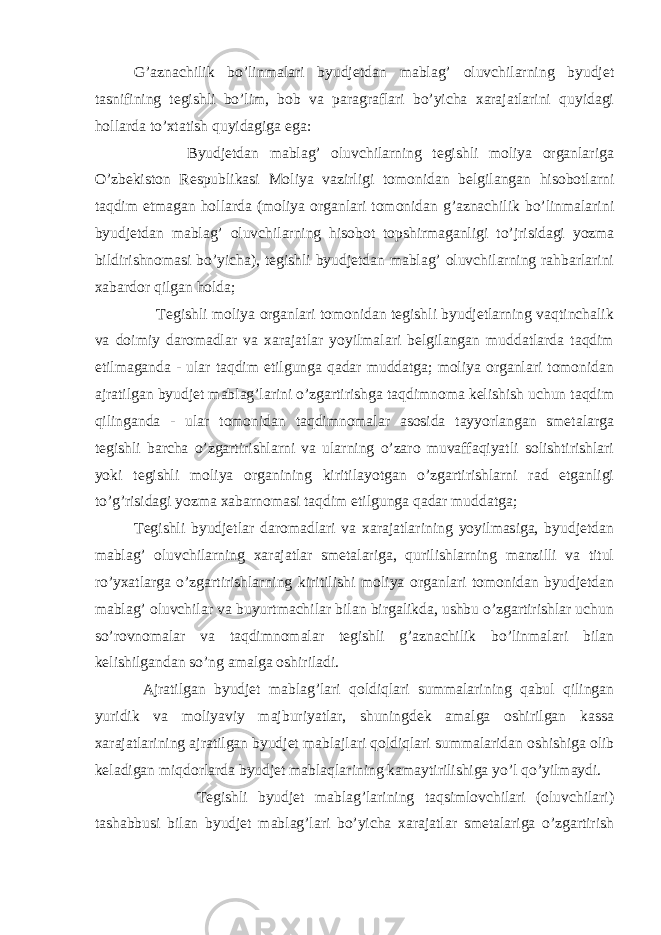 G’aznachilik bo’linmalari byudjetdan mablag’ oluvchilarning byudjet tasnifining tegishli bo’lim, bob va paragraflari bo’yicha xarajatlarini quyidagi hollarda to’xtatish quyidagiga ega: Byudjetdan mablag’ oluvchilarning tegishli moliya organlariga O’zbekiston Respublikasi Moliya vazirligi tomonidan belgilangan hisobotlarni taqdim etmagan hollarda (moliya organlari tomonidan g’aznachilik bo’linmalarini byudjetdan mablag’ oluvchilarning hisobot topshirmaganligi to’ ј risidagi yozma bildirishnomasi bo’yicha), tegishli byudjetdan mablag’ oluvchilarning rahbarlarini xabardor qilgan holda; Tegishli moliya organlari tomonidan tegishli byudjetlarning vaqtinchalik va doimiy daromadlar va xarajatlar yoyilmalari belgilangan muddatlarda taqdim etilmaganda - ular taqdim etilgunga qadar muddatga; moliya organlari tomonidan ajratilgan byudjet mablag’larini o’zgartirishga taqdimnoma kelishish uchun taqdim qilinganda - ular tomonidan taqdimnomalar asosida tayyorlangan smetalarga tegishli barcha o’zgartirishlarni va ularning o’zaro muvaffaqiyatli solishtirishlari yoki tegishli moliya organining kiritilayotgan o’zgartirishlarni rad etganligi to’g’risidagi yozma xabarnomasi taqdim etilgunga qadar muddatga; Tegishli byudjetlar daromadlari va xarajatlarining yoyilmasiga, byudjetdan mablag’ oluvchilarning xarajatlar smetalariga, qurilishlarning manzilli va titul ro’yxatlarga o’zgartirishlarning kiritilishi moliya organlari tomonidan byudjetdan mablag’ oluvchilar va buyurtmachilar bilan birgalikda, ushbu o’zgartirishlar uchun so’rovnomalar va taqdimnomalar tegishli g’aznachilik bo’linmalari bilan kelishilgandan so’ng amalga oshiriladi. Ajratilgan byudjet mablag’lari qoldiqlari summalarining qabul qilingan yuridik va moliyaviy majburiyatlar, shuningdek amalga oshirilgan kassa xarajatlarining ajratilgan byudjet mabla ј lari qoldiqlari summalaridan oshishiga olib keladigan miqdorlarda byudjet mablaqlarining kamaytirilishiga yo’l qo’yilmaydi. Tegishli byudjet mablag’larining taqsimlovchilari (oluvchilari) tashabbusi bilan byudjet mablag’lari bo’yicha xarajatlar smetalariga o’zgartirish 