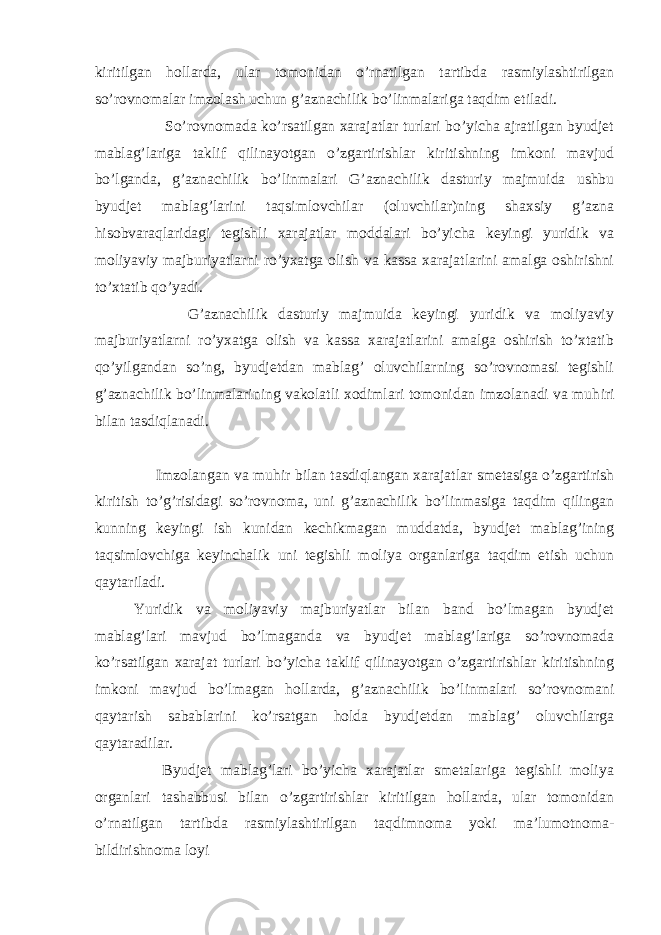 kiritilgan hollarda, ular tomonidan o’rnatilgan tartibda rasmiylashtirilgan so’rovnomalar imzolash uchun g’aznachilik bo’linmalariga taqdim etiladi. So’rovnomada ko’rsatilgan xarajatlar turlari bo’yicha ajratilgan byudjet mablag’lariga taklif qilinayotgan o’zgartirishlar kiritishning imkoni mavjud bo’lganda, g’aznachilik bo’linmalari G’aznachilik dasturiy majmuida ushbu byudjet mablag’larini taqsimlovchilar (oluvchilar)ning shaxsiy g’azna hisobvaraqlaridagi tegishli xarajatlar moddalari bo’yicha keyingi yuridik va moliyaviy majburiyatlarni ro’yxatga olish va kassa xarajatlarini amalga oshirishni to’xtatib qo’yadi. G’aznachilik dasturiy majmuida keyingi yuridik va moliyaviy majburiyatlarni ro’yxatga olish va kassa xarajatlarini amalga oshirish to’xtatib qo’yilgandan so’ng, byudjetdan mablag’ oluvchilarning so’rovnomasi tegishli g’aznachilik bo’linmalarining vakolatli xodimlari tomonidan imzolanadi va muh і ri bilan tasdiqlanadi. Imzolangan va muh і r bilan tasdiqlangan xarajatlar smetasiga o’zgartirish kiritish to’g’risidagi so’rovnoma, uni g’aznachilik bo’linmasiga taqdim qilingan kunning keyingi ish kunidan kechikmagan muddatda, byudjet mablag’ining taqsimlovchiga keyinchalik uni tegishli moliya organlariga taqdim etish uchun qaytariladi. Yuridik va moliyaviy majburiyatlar bilan band bo’lmagan byudjet mablag’lari mavjud bo’lmaganda va byudjet mablag’lariga so’rovnomada ko’rsatilgan xarajat turlari bo’yicha taklif qilinayotgan o’zgartirishlar kiritishning imkoni mavjud bo’lmagan hollarda, g’aznachilik bo’linmalari so’rovnomani qaytarish sabablarini ko’rsatgan holda byudjetdan mablag’ oluvchilarga qaytaradilar. Byudjet mablag’lari bo’yicha xarajatlar smetalariga tegishli moliya organlari tashabbusi bilan o’zgartirishlar kiritilgan hollarda, ular tomonidan o’rnatilgan tartibda rasmiylashtirilgan taqdimnoma yoki ma’lumotnoma- bildirishnoma loyi 