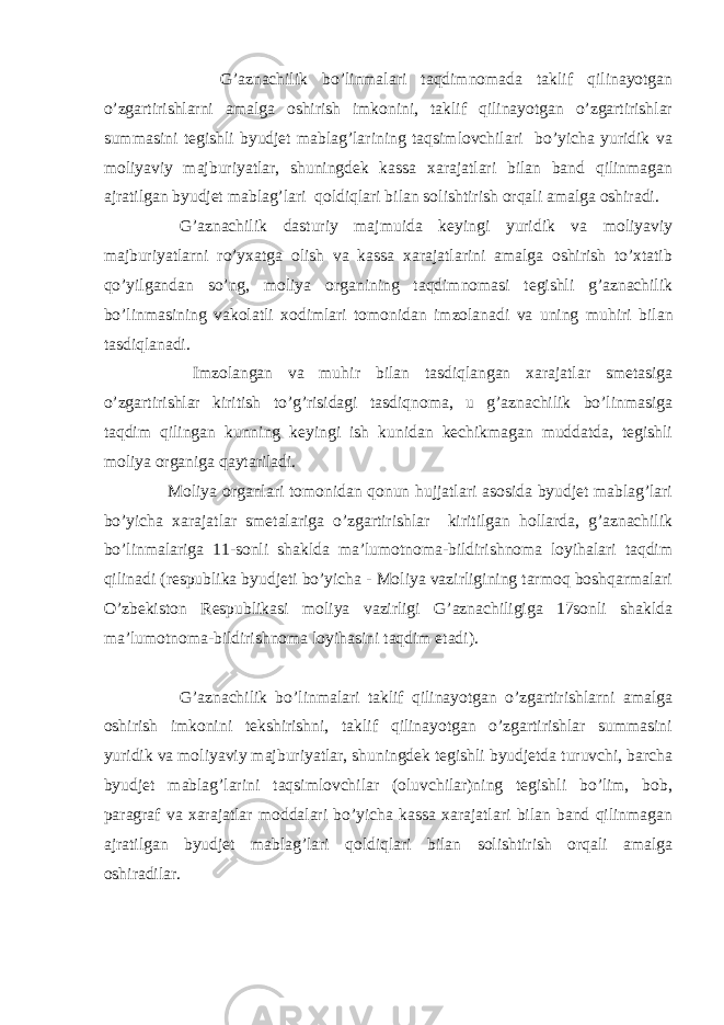  G’aznachilik bo’linmalari taqdimnomada taklif qilinayotgan o’zgartirishlarni amalga oshirish imkonini, taklif qilinayotgan o’zgartirishlar summasini tegishli byudjet mablag’larining taqsimlovchilari bo’yicha yuridik va moliyaviy majburiyatlar, shuningdek kassa xarajatlari bilan band qilinmagan ajratilgan byudjet mablag’lari qoldiqlari bilan solishtirish orqali amalga oshiradi. G’aznachilik dasturiy majmuida keyingi yuridik va moliyaviy majburiyatlarni ro’yxatga olish va kassa xarajatlarini amalga oshirish to’xtatib qo’yilgandan so’ng, moliya organining taqdimnomasi tegishli g’aznachilik bo’linmasining vakolatli xodimlari tomonidan imzolanadi va uning muh і ri bilan tasdiqlanadi. Imzolangan va muh і r bilan tasdiqlangan xarajatlar smetasiga o’zgartirishlar kiritish to’g’risidagi tasdiqnoma, u g’aznachilik bo’linmasiga taqdim qilingan kunning keyingi ish kunidan kechikmagan muddatda, tegishli moliya organiga qaytariladi. Moliya organlari tomonidan qonun hujjatlari asosida byudjet mablag’lari bo’yicha xarajatlar smetalariga o’zgartirishlar kiritilgan hollarda, g’aznachilik bo’linmalariga 11-sonli shaklda ma’lumotnoma-bildirishnoma loyihalari taqdim qilinadi (respublika byudjeti bo’yicha - Moliya vazirligining tarmoq boshqarmalari O’zbekiston Respublikasi moliya vazirligi G’aznachiligiga 17sonli shaklda ma’lumotnoma-bildirishnoma loyihasini taqdim etadi). G’aznachilik bo’linmalari taklif qilinayotgan o’zgartirishlarni amalga oshirish imkonini tekshirishni, taklif qilinayotgan o’zgartirishlar summasini yuridik va moliyaviy majburiyatlar, shuningdek tegishli byudjetda turuvchi, barcha byudjet mablag’larini taqsimlovchilar (oluvchilar)ning tegishli bo’lim, bob, paragraf va xarajatlar moddalari bo’yicha kassa xarajatlari bilan band qilinmagan ajratilgan byudjet mablag’lari qoldiqlari bilan solishtirish orqali amalga oshiradilar. 