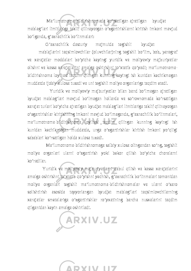  Ma’lumotnoma-bildirishnomada ko’rsatilgan ajratilgan byudjet mablag’lari limitlariga taklif qilinayotgan o’zgartirishlarni kiritish imkoni mavjud bo’lganda, g’aznachilik bo’linmalari: G’aznachilik dasturiy majmuida tegishli byudjet mabla ј larini taqsimlovchilar (oluvchilar)ning tegishli bo’lim, bob, paragraf va xarajatlar moddalari bo’yicha keyingi yuridik va moliyaviy majburiyatlar olishni va kassa xarajatlarini amalga oshirishni to’xtatib qo’yadi; ma’lumotnoma- bildirishnoma loyihasi taqdim qilingan kunning keyingi ish kunidan kechikmagan muddatda ijobiy xulosa tuzadi va uni tegishli moliya organlariga taqdim etadi. Yuridik va moliyaviy majburiyatlar bilan band bo’lmagan ajratilgan byudjet mablag’lari mavjud bo’lmagan hollarda va so’rovnomada ko’rsatilgan xarajat turlari bo’yicha ajratilgan byudjet mablag’lari limitlariga taklif qilinayotgan o’zgartirishlar kiritishning imkoni mavjud bo’lmaganda, g’aznachilik bo’linmalari, ma’lumotnoma-bildirishnoma loyihasi taqdim qilingan kunning keyingi ish kunidan kechikmagan muddatda, unga o’zgartirishlar kiritish imkoni yo’qligi sabablari ko’rsatilgan holda xulosa tuzadi. Ma’lumotnoma-bildirishnomaga salbiy xulosa olingandan so’ng, tegishli moliya organlari ularni o’zgartirish yoki bekor qilish bo’yicha choralarni ko’radilar. Yuridik va moliyaviy majburiyatlarni qabul qilish va kassa xarajatlarini amalga oshirishni to’xtatib qo’yishni yechish, g’aznachilik bo’linmalari tomonidan moliya organlari tegishli ma’lumotnoma-bildirishnomalar va ularni o’zaro solishtirish asosida tayyorlangan byudjet mablag’lari taqsimlovchilarning xarajatlar smetalariga o’zgartirishlar ro’yxatining barcha nusxalarini taqdim qilganidan keyin amalga oshiriladi. 