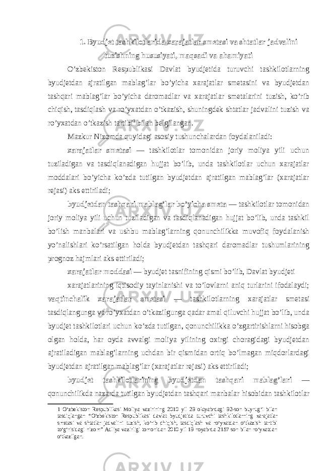 1. Byudjet tashkilotlarida xarajatlar smetasi va shtatlar jadvalini tuzishning hususiyati, maqsadi va ahamiyati O’zbekiston Respublikasi Davlat byudjetida turuvchi tashkilotlarning byudjetdan ajratilgan mablag’lar bo’yicha xarajatlar smetasini va byudjetdan tashqari mablag’lar bo’yicha daromadlar va xarajatlar smetalarini tuzish, ko’rib chiqish, tasdiqlash va ro’yxatdan o’tkazish, shuningdek shtatlar jadvalini tuzish va ro’yxatdan o’tkazish tartibi 1 bilan belgilangan. Mazkur Nizomda quyidagi asosiy tushunchalardan foydalaniladi: xarajatlar smetasi — tashkilotlar tomonidan joriy moliya yili uchun tuziladigan va tasdiqlanadigan hujjat bo’lib, unda tashkilotlar uchun xarajatlar moddalari bo’yicha ko’zda tutilgan byudjetdan ajratilgan mablag’lar (xarajatlar rejasi) aks ettiriladi; byudjetdan tashqari mablag’lar bo’yicha smeta — tashkilotlar tomonidan joriy moliya yili uchun tuziladigan va tasdiqlanadigan hujjat bo’lib, unda tashkil bo’lish manbalari va ushbu mablag’larning qonunchilikka muvofiq foydalanish yo’nalishlari ko’rsatilgan holda byudjetdan tashqari daromadlar tushumlarining prognoz hajmlari aks ettiriladi; xarajatlar moddasi — byudjet tasnifining qismi bo’lib, Davlat byudjeti xarajatlarining iqtisodiy tayinlanishi va to’lovlarni aniq turlarini ifodalaydi; vaqtinchalik xarajatlar smetasi — tashkilotlarning xarajatlar smetasi tasdiqlangunga va ro’yxatdan o’tkazilgunga qadar amal qiluvchi hujjat bo’lib, unda byudjet tashkilotlari uchun ko’zda tutilgan, qonunchilikka o’zgartirishlarni hisobga olgan holda, har oyda avvalgi moliya yilining oxirgi choragidagi byudjetdan ajratiladigan mablag’larning uchdan bir qismidan ortiq bo’lmagan miqdorlardagi byudjetdan ajratilgan mablag’lar (xarajatlar rejasi) aks ettiriladi; byudjet tashkilotlarining byudjetdan tashqari mablag’lari — qonunchilikda nazarda tutilgan byudjetdan tashqari manbalar hisobidan tashkilotlar 1 O‘zbekiston Respublikasi Moliya vazirining 2010 yil 29 oktyabrdagi 92-son buyrug‘i bilan tasdiqlangan “O‘zbekiston Respublikasi davlat byudjetida turuvchi tashkilotlarning xarajatlar smetasi va shtatlar jadvalini tuzish, ko‘rib chiqish, tasdiqlash va ro‘yxatdan o‘tkazish tartibi to‘g‘risidagi nizom” Adliya vazirligi tomonidan 2010 yil 19 noyabrda 2157 son bilan ro‘yxatdan o‘tkazilgan. 