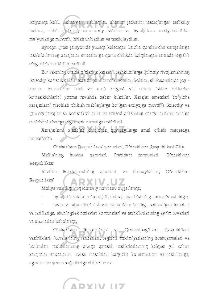 ixtiyoriga kelib tushadigan mablag’lar. Shtatlar jadvalini tasdiqlangan tashkiliy tuzilma, shtat birliklari, namunaviy shtatlar va byudjetdan moliyalashtirish me’yorlariga muvofiq ishlab chiqadilar va tasdiqlaydilar. Byudjet ijrosi jarayonida yuzaga keladigan barcha qo’shimcha xarajatlarga tashkilotlarning xarajatlar smetalariga qonunchilikda belgilangan tartibda tegishli o’zgartirishlar kiritib boriladi Bir vaktning o’zida o’zlariga karashli tashkilotlarga ijtimoiy rivojlanishning iktisodiy ko’rsatkichlari asosida (sinflar, o’kuvchilar, bolalar, shifoxonalarda joy - kunlar, bola-kunlar soni va x.k.) kelgusi yil uchun ishlab chikarish ko’rsatkichlarini yozma ravishda xabar kiladilar. Xarajat smetalari bo’yicha xarajatlarni xisoblab chikish mablaglarga bo’lgan extiyojga muvofik iktisodiy va ijtimoiy rivojlanish ko’rsatkichlarini va iqtisod qilishning qat’iy tartibini amalga oshirishni xisobga olgan xolda amalga oshiriladi. Xarajatlarni xisoblab chiqishda quyidagilarga amal qilishi maqsadga muvofiqdir: - O’zbekiston Respublikasi qonunlari, O’zbekiston Respublikasi Oliy Majlisining boshqa qarorlari, Prezident farmonlari, O’zbekiston Respublikasi Vazirlar Maxkamasining qarorlari va farmoyishlari, O’zbekiston Respublikasi Moliya vazirligining idoraviy normativ xujjatlariga; - byudjet tashkilotlari xarajatlarini rejalashtirishning normativ uslubiga; - tovar va xizmatlarini davlat tomonidan tartibga solinadigan baholari va tariflariga, shuningdek nodavlat korxonalari va tashkilotlarining ayrim tovarlari va xizmatlari baholariga; - O’zbekiston Respublikasi va Qoraqalpog’iston Respublikasi vazirliklari, idoralarining rahbarlari, tegishli xokimiyatlarning boshqarmalari va bo’limlari raxbarlarining o’ziga qarashli tashkilotlarning kelgusi yil uchun xarajatlar smetalarini tuzish masalalari bo’yicha ko’rsatmalari va takliflariga, agarda ular qonun xujjatlariga zid bo’lmasa. 