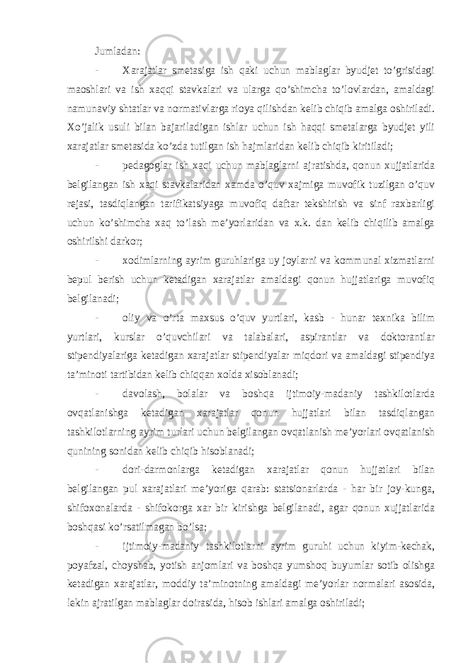 Jumladan: - Xarajatlar smetasiga ish qaki uchun mablaglar byudjet to’grisidagi maoshlari va ish xaqqi stavkalari va ularga qo’shimcha to’lovlardan, amaldagi namunaviy shtatlar va normativlarga rioya qilishdan kelib chiqib amalga oshiriladi. Xo’jalik usuli bilan bajariladigan ishlar uchun ish haqqi smetalarga byudjet yili xarajatlar smetasida ko’zda tutilgan ish hajmlaridan kelib chiqib kiritiladi; - pedagoglar ish xaqi uchun mablaglarni ajratishda, qonun xujjatlarida belgilangan ish xaqi stavkalaridan xamda o’quv xajmiga muvofik tuzilgan o’quv rejasi, tasdiqlangan tarifikatsiyaga muvofiq daftar tekshirish va sinf raxbarligi uchun ko’shimcha xaq to’lash me’yorlaridan va x.k. dan kelib chiqilib amalga oshirilshi darkor; - xodimlarning ayrim guruhlariga uy joylarni va kommunal xizmatlarni bepul berish uchun ketadigan xarajatlar amaldagi qonun hujjatlariga muvofiq belgilanadi; - oliy va o’rta maxsus o’quv yurtlari, kasb - hunar texnika bilim yurtlari, kurslar o’quvchilari va talabalari, aspirantlar va doktorantlar stipendiyalariga ketadigan xarajatlar stipendiyalar miqdori va amaldagi stipendiya ta’minoti tartibidan kelib chiqqan xolda xisoblanadi; - davolash, bolalar va boshqa ijtimoiy-madaniy tashkilotlarda ovqatlanishga ketadigan xarajatlar qonun hujjatlari bilan tasdiqlangan tashkilotlarning ayrim turlari uchun belgilangan ovqatlanish me’yorlari ovqatlanish qunining sonidan kelib chiqib hisoblanadi; - dori-darmonlarga ketadigan xarajatlar qonun hujjatlari bilan belgilangan pul xarajatlari me’yoriga qarab: statsionarlarda - har bir joy-kunga, shifoxonalarda - shifokorga xar bir kirishga belgilanadi, agar qonun xujjatlarida boshqasi ko’rsatilmagan bo’lsa; - ijtimoiy-madaniy tashkilotlarni ayrim guruhi uchun kiyim-kechak, poyafzal, choyshab, yotish anjomlari va boshqa yumshoq buyumlar sotib olishga ketadigan xarajatlar, moddiy ta’minotning amaldagi me’yorlar normalari asosida, lekin ajratilgan mablaglar doirasida, hisob ishlari amalga oshiriladi; 