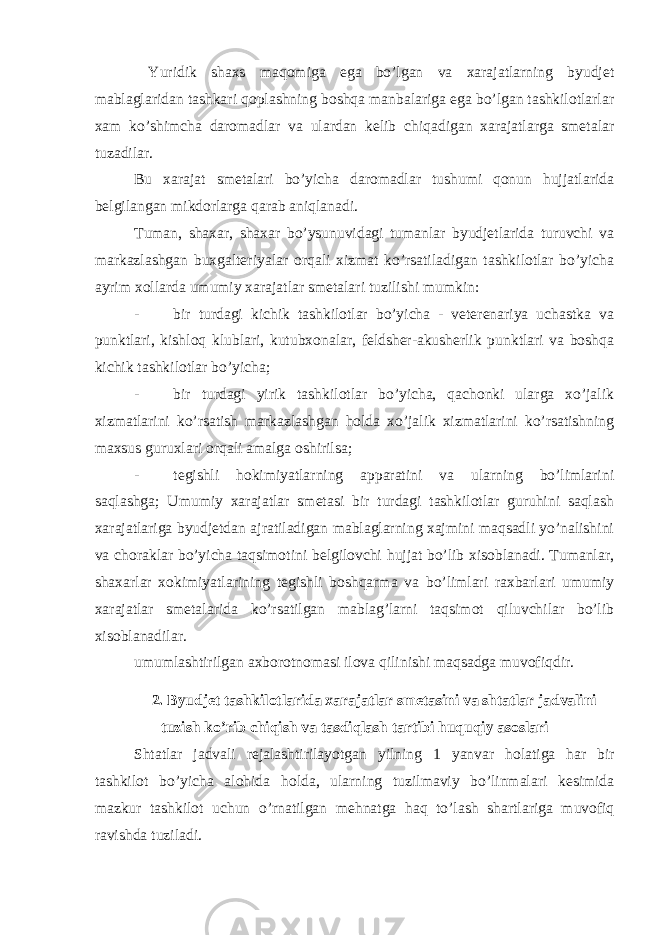  Yuridik shaxs maqomiga ega bo’lgan va xarajatlarning byudjet mablaglaridan tashkari qoplashning boshqa manbalariga ega bo’lgan tashkilotlarlar xam ko’shimcha daromadlar va ulardan kelib chiqadigan xarajatlarga smetalar tuzadilar. Bu xarajat smetalari bo’yicha daromadlar tushumi qonun hujjatlarida belgilangan mikdorlarga qarab aniqlanadi. Tuman, shaxar, shaxar bo’ysunuvidagi tumanlar byudjetlarida turuvchi va markazlashgan buxgalteriyalar orqali xizmat ko’rsatiladigan tashkilotlar bo’yicha ayrim xollarda umumiy xarajatlar smetalari tuzilishi mumkin: - bir turdagi kichik tashkilotlar bo’yicha - veterenariya uchastka va punktlari, kishloq klublari, kutubxonalar, feldsher-akusherlik punktlari va boshqa kichik tashkilotlar bo’yicha; - bir turdagi yirik tashkilotlar bo’yicha, qachonki ularga xo’jalik xizmatlarini ko’rsatish markazlashgan holda xo’jalik xizmatlarini ko’rsatishning maxsus guruxlari orqali amalga oshirilsa; - tegishli hokimiyatlarning apparatini va ularning bo’limlarini saqlashga; Umumiy xarajatlar smetasi bir turdagi tashkilotlar guruhini saqlash xarajatlariga byudjetdan ajratiladigan mablaglarning xajmini maqsadli yo’nalishini va choraklar bo’yicha taqsimotini belgilovchi hujjat bo’lib xisoblanadi. Tumanlar, shaxarlar xokimiyatlarining tegishli boshqarma va bo’limlari raxbarlari umumiy xarajatlar smetalarida ko’rsatilgan mablag’larni taqsimot qiluvchilar bo’lib xisoblanadilar. umumlashtirilgan axborotnomasi ilova qilinishi maqsadga muvofiqdir . 2. Byudjet tashkilotlarida xarajatlar smetasini va shtatlar jadvalini tuzish ko ’ rib chiqish va tasdiqlash tartibi huquqiy asoslari Shtatlar jadvali rejalashtirilayotgan yilning 1 yanvar holatiga har bir tashkilot bo ’ yicha alohida holda , ularning tuzilmaviy bo ’ linmalari kesimida mazkur tashkilot uchun o ’ rnatilgan mehnatga haq to ’ lash shartlariga muvofiq ravishda tuziladi . 