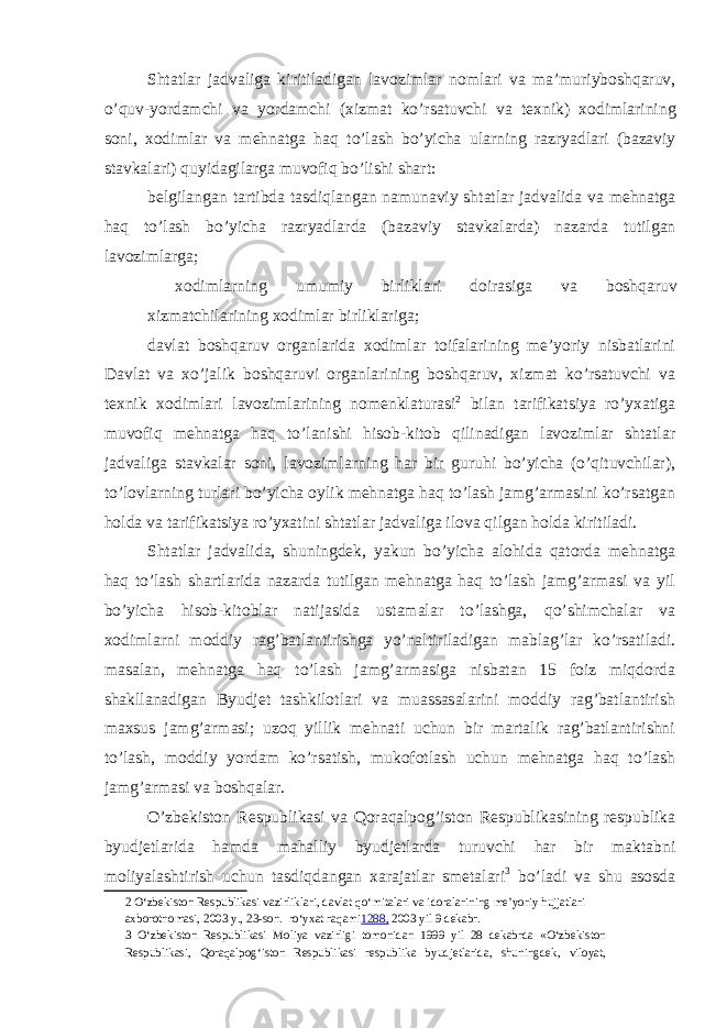 Shtatlar jadvaliga kiritiladigan lavozimlar nomlari va ma ’ muriyboshqaruv , o ’ quv - yordamchi va yordamchi ( xizmat ko ’ rsatuvchi va texnik ) xodimlarining soni , xodimlar va mehnatga haq to ’ lash bo ’ yicha ularning razryadlari ( bazaviy stavkalari ) quyidagilarga muvofiq bo ’ lishi shart : belgilangan tartibda tasdiqlangan namunaviy shtatlar jadvalida va mehnatga haq to ’ lash bo ’ yicha razryadlarda ( bazaviy stavkalarda ) nazarda tutilgan lavozimlarga ; xodimlarning umumiy birliklari doirasiga va boshqaruv xizmatchilarining xodimlar birliklariga; davlat boshqaruv organlarida xodimlar toifalarining me’yoriy nisbatlarini Davlat va xo’jalik boshqaruvi organlarining boshqaruv, xizmat ko’rsatuvchi va texnik xodimlari lavozimlarining nomenklaturasi 2 bilan tarifikatsiya ro’yxatiga muvofiq mehnatga haq to’lanishi hisob-kitob qilinadigan lavozimlar shtatlar jadvaliga stavkalar soni, lavozimlarning har bir guruhi bo’yicha (o’qituvchilar), to’lovlarning turlari bo’yicha oylik mehnatga haq to’lash jamg’armasini ko’rsatgan holda va tarifikatsiya ro’yxatini shtatlar jadvaliga ilova qilgan holda kiritiladi. Shtatlar jadvalida, shuningdek, yakun bo’yicha alohida qatorda mehnatga haq to’lash shartlarida nazarda tutilgan mehnatga haq to’lash jamg’armasi va yil bo’yicha hisob-kitoblar natijasida ustamalar to’lashga, qo’shimchalar va xodimlarni moddiy rag’batlantirishga yo’naltiriladigan mablag’lar ko’rsatiladi. masalan, mehnatga haq to’lash jamg’armasiga nisbatan 15 foiz miqdorda shakllanadigan Byudjet tashkilotlari va muassasalarini moddiy rag’batlantirish maxsus jamg’armasi; uzoq yillik mehnati uchun bir martalik rag’batlantirishni to’lash, moddiy yordam ko’rsatish, mukofotlash uchun mehnatga haq to’lash jamg’armasi va boshqalar. O’zbekiston Respublikasi va Qoraqalpog’iston Respublikasining respublika byudjetlarida hamda mahalliy byudjetlarda turuvchi har bir maktabni moliyalashtirish uchun tasdiqdangan xarajatlar smetalari 3 bo’ladi va shu asosda 2 O‘zbekiston Respublikasi vazirliklari, davlat qo‘mitalari va idoralarining me’yoriy hujjatlari axborotnomasi, 2003 y., 23-son. ro‘yxat raqami 1288, 2003 yil 9 dekabr. 3 O‘zbekiston Respublikasi Moliya vazirligi tomonidan 1999 yil 28 dekabrda «O‘zbekiston Respublikasi, Qoraqalpog‘iston Respublikasi respublika byudjetlarida, shuningdek, viloyat, 