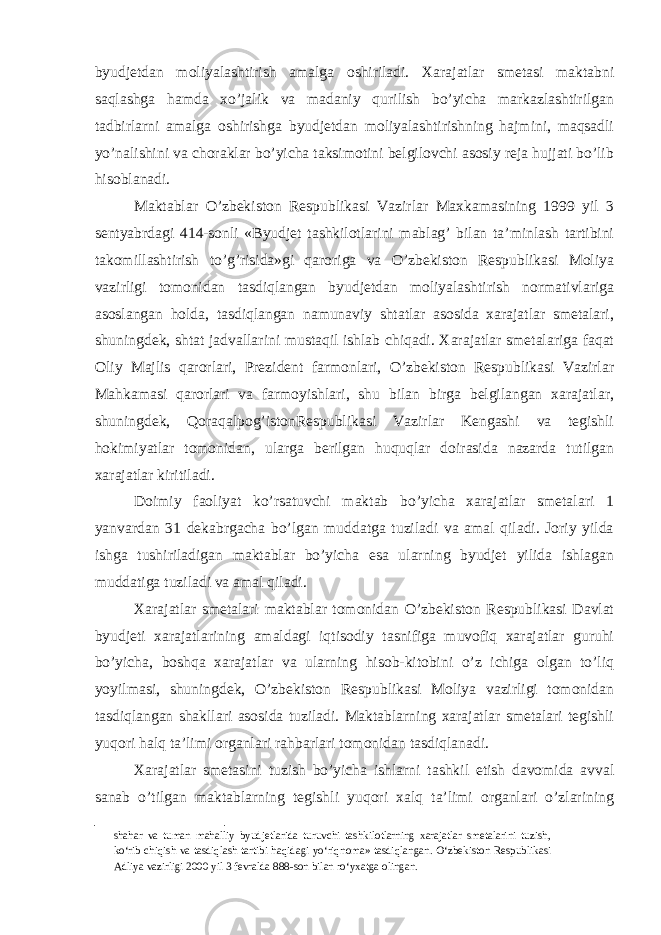 byudjetdan moliyalashtirish amalga oshiriladi. Xarajatlar smetasi maktabni saqlashga hamda xo’jalik va madaniy qurilish bo’yicha markazlashtirilgan tadbirlarni amalga oshirishga byudjetdan moliyalashtirishning hajmini, maqsadli yo’nalishini va choraklar bo’yicha taksimotini belgilovchi asosiy reja hujjati bo’lib hisoblanadi. Maktablar O’zbekiston Respublikasi Vazirlar Maxkamasining 1999 yil 3 sentyabrdagi 414-sonli «Byudjet tashkilotlarini mablag’ bilan ta’minlash tartibini takomillashtirish to’g’risida»gi qaroriga va O’zbekiston Respublikasi Moliya vazirligi tomonidan tasdiqlangan byudjetdan moliyalashtirish normativlariga asoslangan holda, tasdiqlangan namunaviy shtatlar asosida xarajatlar smetalari, shuningdek, shtat jadvallarini mustaqil ishlab chiqadi. Xarajatlar smetalariga faqat Oliy Majlis qarorlari, Prezident farmonlari, O’zbekiston Respublikasi Vazirlar Mahkamasi qarorlari va farmoyishlari, shu bilan birga belgilangan xarajatlar, shuningdek, Qoraqalpog’istonRespublikasi Vazirlar Kengashi va tegishli hokimiyatlar tomonidan, ularga berilgan huquqlar doirasida nazarda tutilgan xarajatlar kiritiladi. Doimiy faoliyat ko’rsatuvchi maktab bo’yicha xarajatlar smetalari 1 yanvardan 31 dekabrgacha bo’lgan muddatga tuziladi va amal qiladi. Joriy yilda ishga tushiriladigan maktablar bo’yicha esa ularning byudjet yilida ishlagan muddatiga tuziladi va amal qiladi. Xarajatlar smetalari maktablar tomonidan O’zbekiston Respublikasi Davlat byudjeti xarajatlarining amaldagi iqtisodiy tasnifiga muvofiq xarajatlar guruhi bo’yicha, boshqa xarajatlar va ularning hisob-kitobini o’z ichiga olgan to’liq yoyilmasi, shuningdek, O’zbekiston Respublikasi Moliya vazirligi tomonidan tasdiqlangan shakllari asosida tuziladi. Maktablarning xarajatlar smetalari tegishli yuqori halq ta’limi organlari rahbarlari tomonidan tasdiqlanadi. Xarajatlar smetasini tuzish bo’yicha ishlarni tashkil etish davomida avval sanab o’tilgan maktablarning tegishli yuqori xalq ta’limi organlari o’zlarining shahar va tuman mahalliy byudjetlarida turuvchi tashkilotlarning xarajatlar smetalarini tuzish, ko‘rib chiqish va tasdiqlash tartibi haqidagi yo‘riqnoma» tasdiqlangan. O‘zbekiston Respublikasi Adliya vazirligi 2000 yil 3 fevralda 888-son bilan ro‘yxatga olingan. 