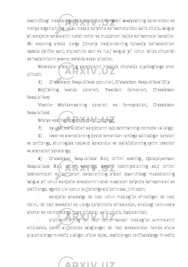 tasarrufidagi maktablarga xalq deputatlari Kengashi sessiyasining qarorlaridan va moliya organlarining ushbu masala bo’yicha ko’rsatmalaridan kelib chiqib, kelgusi yil xarajatlar smetalarini tuzish tartibi va muddatlari haqida ko’rsatmalar beradilar. Bir vaqtning o’zida ularga ijtimoiiy rivojlanishning iqtisodiy ko’rsatkichlari asosida (sinflar soni, o’quvchilar soni va h.k.) kelgusi yil uchun ishlab chiqarish ko’rsatkichlarini yozma ravishda xabar qiladilar. Maktablar o’zlarining xarajatlarini hisoblab chiqishda quyidagilarga amal qilinadi: 1) O’zbekiston Respublikasi qonunlari, O’zbekiston Respublikasi Oliy Majlisining boshqa qarorlari, Prezident farmonlari, O’zbekiston Respublikasi Vazirlar Mahkamasining qarorlari va farmoyishlari, O’zbekiston Respublikasi Moliya vazirligining normativ hujjatlariga; 2) byudjet tashkilotlari xarajatlarini rejalashtirishning normativ uslubiga; 3) tovar va xizmatlarning davlat tomonidan tartibga solinadigan baholari va tariflariga, shuningdek nodavlat korxonalar va tashkilotlarning ayrim tovarlari va xizmatlari baholariga; 4) O’zbekiston Respublikasi Xalq ta’limi vazirligi, Qoraqalporiston Respublikasi Xalq ta’limi vazirligi, tegishli hokimiyatlarning xalq ta’limi boshqarmalari va bo’limlari raxbarlarining o’zlari tasarrufidagi maktablarning kelgusi yil uchun xarajatlar smetalarini tuzish masalalari bo’yicha ko’rsatmalari va takliflariga, agarda ular qonun xujjatlariga zid bo’lmasa, jumladan; - xarajatlar smetasiga ish haqi uchun mablag’lar o’rnatilgan ish haqi tizimi, ish haqi stavkalari va ularga qo’shimcha to’lovlardan, amaldagi namunaviy shtatlar va normativlarga rioya qilishdan kelib chiqib, foydalaniladi; - o’qituvchilarning ish haqi uchun kerakli mablag’lar summalarini aniqlashda, qonun xujjatlarida belgilangan ish haqi stavkalaridan hamda o’quv yuklamalariga muvofiq tuzilgan o’quv rejasi, tasdiqlangan tarifikatsiyaga muvofiq 