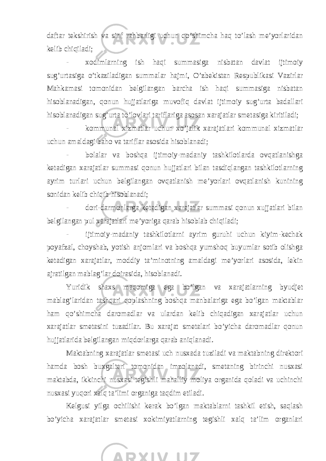 daftar tekshirish va sinf rahbarligi uchun qo’shimcha haq to’lash me’yorlaridan kelib chiqiladi; - xodimlarning ish haqi summasiga nisbatan davlat ijtimoiy sug’urtasiga o’tkaziladigan summalar hajmi, O’zbekistan Respublikasi Vazirlar Mahkamasi tomonidan belgilangan barcha ish haqi summasiga nisbatan hisoblanadigan, qonun hujjatlariga muvofiq davlat ijtimoiy sug’urta badallari hisoblanadigan sug’urta to’lovlari tariflariga asosan xarajatlar smetasiga kiritiladi; - kommunal xizmatlar uchun xo’jalik xarajatlari kommunal xizmatlar uchun amaldagi baho va tariflar asosida hisoblanadi; - bolalar va boshqa ijtimoiy-madaniy tashkilotlarda ovqatlanishga ketadigan xarajatlar summasi qonun hujjatlari bilan tasdiqlangan tashkilotlarning ayrim turlari uchun belgilangan ovqatlanish me’yorlari ovqatlanish kunining sonidan kelib chiqib hisoblanadi; - dori-darmonlarga ketadigan xarajatlar summasi qonun xujjatlari bilan belgilangan pul xarajatlari me’yoriga qarab hisoblab chiqiladi; - ijtimoiy-madaniy tashkilotlarni ayrim guruhi uchun kiyim-kechak poyafzal, choyshab, yotish anjomlari va boshqa yumshoq buyumlar sotib olishga ketadigan xarajatlar, moddiy ta’minotning amaldagi me’yorlari asosida, lekin ajratilgan mablag’lar doirasida, hisoblanadi. Yuridik shaxs maqomiga ega bo’lgan va xarajatlarning byudjet mablag’laridan tashqari qoplashning boshqa manbalariga ega bo’lgan maktablar ham qo’shimcha daromadlar va ulardan kelib chiqadigan xarajatlar uchun xarajatlar smetasini tuzadilar. Bu xarajat smetalari bo’yicha daromadlar qonun hujjatlarida belgilangan miqdorlarga qarab aniqlanadi. Maktabning xarajatlar smetasi uch nusxada tuziladi va maktabning direktori hamda bosh buxgalteri tomonidan imzolanadi, smetaning birinchi nusxasi maktabda, ikkinchi nusxasi tegishli mahalliy moliya organida qoladi va uchinchi nusxasi yuqori xalq ta’limi organiga taqdim etiladi. Kelgusi yilga ochilishi kerak bo’lgan maktablarni tashkil etish, saqlash bo’yicha xarajatlar smetasi xokimiyatlarning tegishli xalq ta’lim organlari 