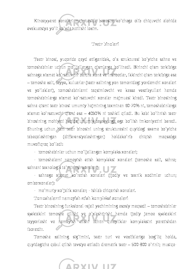 Kinoapparat xonalari majmuasida bevosita ko`chaga olib chiquvchi alohida evakuatsiya yo`li ko`zda tutilishi lozim. Teatr binolari Teatr binosi, yuqorida qayd etilganidek, o`z strukturasi bo`yicha sahna va tomoshabinlar uchun mo`ljallangan qismlarga bo`linadi. Birinchi qism tarkibiga sahnaga xizmat ko`rsatuvchi barcha xona va inshootlar, ikkinchi qism tarkibiga esa – tomosha zali, foyye, kuluarlar (teatr zalining yon tomonidagi yordamchi xonalari va yo`laklari), tomoshabinlarni taqsimlovchi va kassa vestibyullari hamda tomoshabinlarga xizmat ko`rsatuvchi xonalar majmuasi kiradi. Teatr binosining sahna qismi teatr binosi umumiy hajmining taxminan 60-70% ni, tomoshabinlarga xizmat ko`rsatuvchi qismi esa – 4030% ni tashkil qiladi. Bu kabi bo`linish teatr binosining mohiyati haqida umumiy tasavvurga ega bo`lish imkoniyatini beradi. Shuning uchun ham teatr binosini uning strukturasini quyidagi sxema bo`yicha tabaqalashtirgan (differensiyalashtirgan) holdako`rib chiqish maqsadga muvofiqroq bo`ladi: - tomoshabinlar uchun mo`ljallangan kompleks xonalari; - tomoshalarni namoyish etish kompleksi xonalari (tomosha zali, sahna; sahnani texnologik ta`minlash xonalari); - sahnaga xizmat ko`ratish xonalari (ijodiy va texnik xodimlar uchun; omborxonalar): - ma`muriy-xo`jalik xonalar; - ishlab chiqarish xonalari. Tomoshalarni namoyish etish kompleksi xonalari Teatr binosining funksional-rejali yechimining asosiy maqsadi – tomoshabinlar spektaklni tomosha qilishi va o`zlashtirishi hamda ijodiy jamoa spektaklni tayyorlashi va namoyish etishi uchun qulayliklar kompleksini yaratishdan iboratdir. Tomosha zalining sig`imini, teatr turi va vazifalariga bog`liq holda, quyidagicha qabul qilish tavsiya etiladi: dramatik teatr – 500-800 o`rinli; musiqa- 