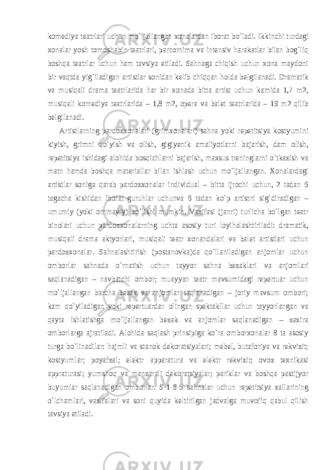 komediya teatrlari uchun mo`ljallangan xonalardan iborat bo`ladi. Ikkinchi turdagi xonalar yosh tomoshabin teatrlari, pantomima va intensiv harakatlar bilan bog`liq boshqa teatrlar uchun ham tavsiya etiladi. Sahnaga chiqish uchun xona maydoni bir vaqtda yig`iladigan artistlar sonidan kelib chiqqan holda belgilanadi. Dramatik va musiqali drama teatrlarida har bir xonada bitta artist uchun kamida 1,7 m2, musiqali komediya teatrlarida – 1,8 m2, opera va balet teatrlarida – 19 m2 qilib belgilanadi. Artistlarning pardozxonalari (grimxonalari) sahna yoki repetitsiya kostyumini kiyish, grimni qo`yish va olish, gigiyenik amaliyotlarni bajarish, dam olish, repetitsiya ishidagi alohida bosqichlarni bajarish, maxsus treninglarni o`tkazish va matn hamda boshqa materiallar bilan ishlash uchun mo`ljallangan. Xonalardagi artistlar soniga qarab pardozxonalar individual – bitta ijrochi uchun, 2 tadan 6 tagacha kishidan iborat guruhlar uchunva 6 tadan ko`p artistni sig`diradigan – umumiy (yoki ommaviy) bo`lishi mumkin. Vazifasi (janri) turlicha bo`lgan teatr binolari uchun pardozxonalarning uchta asosiy turi loyihalashtiriladi: dramatik, musiqali drama aktyorlari, musiqali teatr xonandalari va balet artistlari uchun pardozxonalar. Sahnalashtirish (postanovka)da qo`llaniladigan anjomlar uchun omborlar sahnada o`rnatish uchun tayyor sahna bezaklari va anjomlari saqlanadigan – navbatchi ombor; muayyan teatr mavsumidagi repertuar uchun mo`ljallangan barcha bezak va anjomlar saqlanadigan – joriy mavsum ombori; kam qo`yiladigan yoki repertuardan olingan spektakllar uchun tayyorlangan va qayta ishlatishga mo`ljallangan bezak va anjomlar saqlanadigan – zaxira omborlarga ajratiladi. Alohida saqlash prinsipiga ko`ra omborxonalar 8 ta asosiy turga bo`linadilar: hajmli va stanok dekoratsiyalari; mebel, butaforiya va rekvizit; kostyumlar; poyafzal; elektr apparatura va elektr rekvizit; ovoz texnikasi appraturasi; yumshoq va manzarali dekoratsiyalar; pariklar va boshqa pastijyor buyumlar saqlanadigan omborlar. S-1-S-5 sahnalar uchun repetitsiya zallarining o`lchamlari, vazifalari va soni quyida keltirilgan jadvalga muvofiq qabul qilish tavsiya etiladi. 