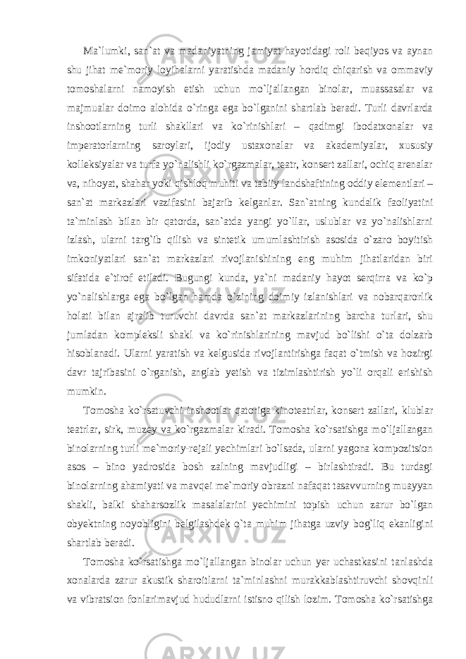 Ma`lumki, san`at va madaniyatning jamiyat hayotidagi roli beqiyos va aynan shu jihat me`moriy loyihalarni yaratishda madaniy hordiq chiqarish va ommaviy tomoshalarni namoyish etish uchun mo`ljallangan binolar, muassasalar va majmualar doimo alohida o`ringa ega bo`lganini shartlab beradi. Turli davrlarda inshootlarning turli shakllari va ko`rinishlari – qadimgi ibodatxonalar va imperatorlarning saroylari, ijodiy ustaxonalar va akademiyalar, xususiy kolleksiyalar va turfa yo`nalishli ko`rgazmalar, teatr, konsert zallari, ochiq arenalar va, nihoyat, shahar yoki qishloq muhiti va tabiiy landshaftining oddiy elementlari – san`at markazlari vazifasini bajarib kelganlar. San`atning kundalik faoliyatini ta`minlash bilan bir qatorda, san`atda yangi yo`llar, uslublar va yo`nalishlarni izlash, ularni targ`ib qilish va sintetik umumlashtirish asosida o`zaro boyitish imkoniyatlari san`at markazlari rivojlanishining eng muhim jihatlaridan biri sifatida e`tirof etiladi. Bugungi kunda, ya`ni madaniy hayot serqirra va ko`p yo`nalishlarga ega bo`lgan hamda o`zining doimiy izlanishlari va nobarqarorlik holati bilan ajralib turuvchi davrda san`at markazlarining barcha turlari, shu jumladan kompleksli shakl va ko`rinishlarining mavjud bo`lishi o`ta dolzarb hisoblanadi. Ularni yaratish va kelgusida rivojlantirishga faqat o`tmish va hozirgi davr tajribasini o`rganish, anglab yetish va tizimlashtirish yo`li orqali erishish mumkin. Tomosha ko`rsatuvchi inshootlar qatoriga kinoteatrlar, konsert zallari, klublar teatrlar, sirk, muzey va ko`rgazmalar kiradi. Tomosha ko`rsatishga mo`ljallangan binolarning turli me`moriy-rejali yechimlari bo`lsada, ularni yagona kompozitsion asos – bino yadrosida bosh zalning mavjudligi – birlashtiradi. Bu turdagi binolarning ahamiyati va mavqei me`moriy obrazni nafaqat tasavvurning muayyan shakli, balki shaharsozlik masalalarini yechimini topish uchun zarur bo`lgan obyektning noyobligini belgilashdek o`ta muhim jihatga uzviy bog`liq ekanligini shartlab beradi. Tomosha ko`rsatishga mo`ljallangan binolar uchun yer uchastkasini tanlashda xonalarda zarur akustik sharoitlarni ta`minlashni murakkablashtiruvchi shovqinli va vibratsion fonlarimavjud hududlarni istisno qilish lozim. Tomosha ko`rsatishga 