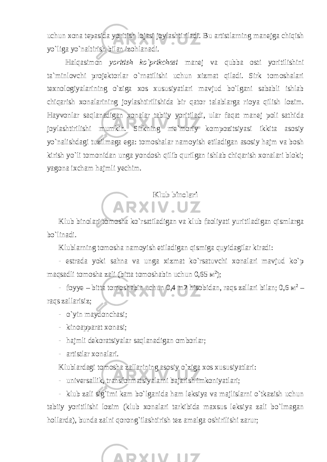 uchun xona tepasida yoritish lojasi joylashtiriladi. Bu artistlarning manejga chiqish yo`liga yo`naltirish bilan izohlanadi. Halqasimon yoritish ko`prikchasi manej va qubba osti yoritilishini ta`minlovchi projektorlar o`rnatilishi uchun xizmat qiladi. Sirk tomoshalari texnologiyalarining o`ziga xos xususiyatlari mavjud bo`lgani sababli ishlab chiqarish xonalarining joylashtirilishida bir qator talablarga rioya qilish lozim. Hayvonlar saqlanadigan xonalar tabiiy yoritiladi, ular faqat manej poli sathida joylashtirilishi mumkin. Sirkning me`moriy kompozitsiyasi ikkita asosiy yo`nalishdagi tuzilmaga ega: tomoshalar namoyish etiladigan asosiy hajm va bosh kirish yo`li tomonidan unga yondosh qilib qurilgan ishlab chiqarish xonalari bloki; yagona ixcham hajmli yechim. Klub binolari Klub binolari tomosha ko`rsatiladigan va klub faoliyati yuritiladigan qismlarga bo`linadi. Klublarning tomosha namoyish etiladigan qismiga quyidagilar kiradi: - estrada yoki sahna va unga xizmat ko`rsatuvchi xonalari mavjud ko`p maqsadli tomosha zali (bitta tomoshabin uchun 0,65 м 2 ); - foyye – bitta tomoshabin uchun 0,4 m2 hisobidan, raqs zallari bilan; 0,6 м 2 – raqs zallarisiz; - o`yin maydonchasi; - kinoapparat xonasi; - hajmli dekoratsiyalar saqlanadigan omborlar; - artistlar xonalari. Klublardagi tomosha zallarining asosiy o`ziga xos xususiyatlari: - universallik, transformatsiyalarni bajarish imkoniyatlari; - klub zali sig`imi kam bo`lganida ham leksiya va majlislarni o`tkazish uchun tabiiy yoritilishi lozim (klub xonalari tarkibida maxsus leksiya zali bo`lmagan hollarda), bunda zalni qorong`ilashtirish tez amalga oshirilishi zarur; 