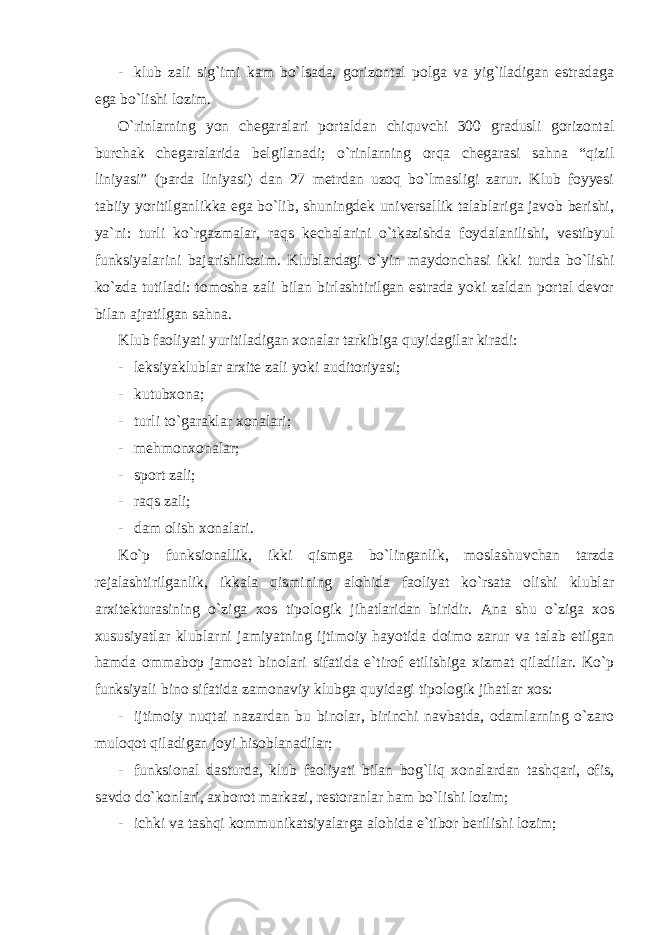 - klub zali sig`imi kam bo`lsada, gorizontal polga va yig`iladigan estradaga ega bo`lishi lozim. O`rinlarning yon chegaralari portaldan chiquvchi 300 gradusli gorizontal burchak chegaralarida belgilanadi; o`rinlarning orqa chegarasi sahna “qizil liniyasi” (parda liniyasi) dan 27 metrdan uzoq bo`lmasligi zarur. Klub foyyesi tabiiy yoritilganlikka ega bo`lib, shuningdek universallik talablariga javob berishi, ya`ni: turli ko`rgazmalar, raqs kechalarini o`tkazishda foydalanilishi, vestibyul funksiyalarini bajarishilozim. Klublardagi o`yin maydonchasi ikki turda bo`lishi ko`zda tutiladi: tomosha zali bilan birlashtirilgan estrada yoki zaldan portal devor bilan ajratilgan sahna. Klub faoliyati yuritiladigan xonalar tarkibiga quyidagilar kiradi: - leksiyaklublar arxite zali yoki auditoriyasi; - kutubxona; - turli to`garaklar xonalari; - mehmonxonalar; - sport zali; - raqs zali; - dam olish xonalari. Ko`p funksionallik, ikki qismga bo`linganlik, moslashuvchan tarzda rejalashtirilganlik, ikkala qismining alohida faoliyat ko`rsata olishi klublar arxitekturasining o`ziga xos tipologik jihatlaridan biridir. Ana shu o`ziga xos xususiyatlar klublarni jamiyatning ijtimoiy hayotida doimo zarur va talab etilgan hamda ommabop jamoat binolari sifatida e`tirof etilishiga xizmat qiladilar. Ko`p funksiyali bino sifatida zamonaviy klubga quyidagi tipologik jihatlar xos: - ijtimoiy nuqtai nazardan bu binolar, birinchi navbatda, odamlarning o`zaro muloqot qiladigan joyi hisoblanadilar; - funksional dasturda, klub faoliyati bilan bog`liq xonalardan tashqari, ofis, savdo do`konlari, axborot markazi, restoranlar ham bo`lishi lozim; - ichki va tashqi kommunikatsiyalarga alohida e`tibor berilishi lozim; 