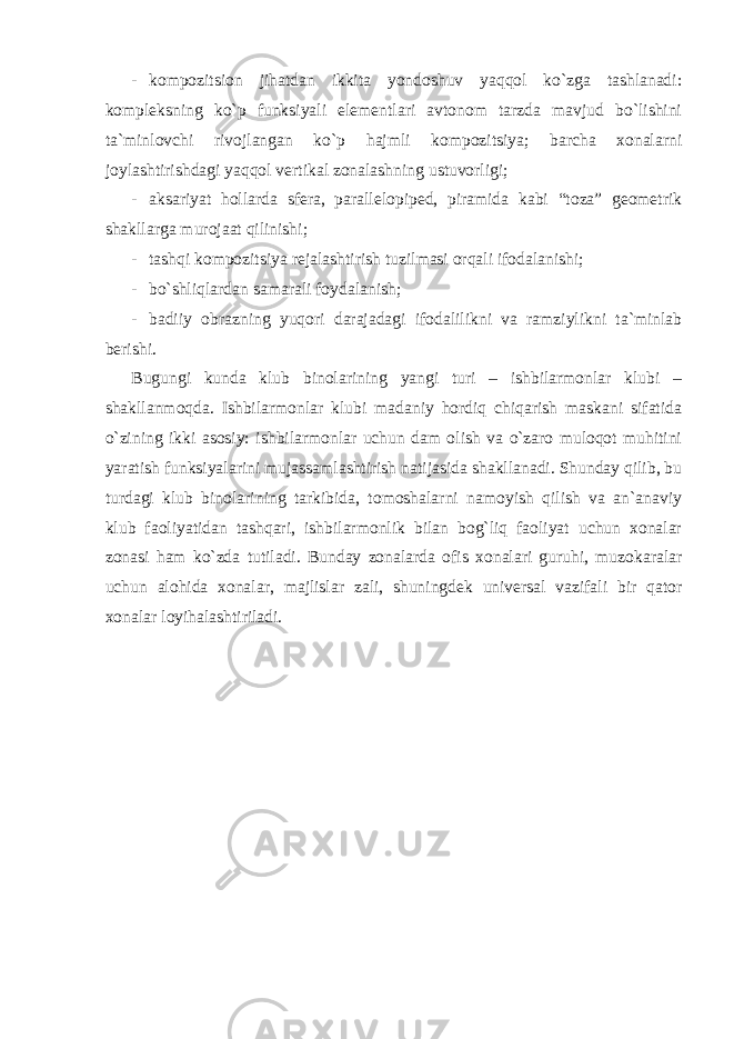 - kompozitsion jihatdan ikkita yondoshuv yaqqol ko`zga tashlanadi: kompleksning ko`p funksiyali elementlari avtonom tarzda mavjud bo`lishini ta`minlovchi rivojlangan ko`p hajmli kompozitsiya; barcha xonalarni joylashtirishdagi yaqqol vertikal zonalashning ustuvorligi; - aksariyat hollarda sfera, parallelopiped, piramida kabi “toza” geometrik shakllarga murojaat qilinishi; - tashqi kompozitsiya rejalashtirish tuzilmasi orqali ifodalanishi; - bo`shliqlardan samarali foydalanish; - badiiy obrazning yuqori darajadagi ifodalilikni va ramziylikni ta`minlab berishi. Bugungi kunda klub binolarining yangi turi – ishbilarmonlar klubi – shakllanmoqda. Ishbilarmonlar klubi madaniy hordiq chiqarish maskani sifatida o`zining ikki asosiy: ishbilarmonlar uchun dam olish va o`zaro muloqot muhitini yaratish funksiyalarini mujassamlashtirish natijasida shakllanadi. Shunday qilib, bu turdagi klub binolarining tarkibida, tomoshalarni namoyish qilish va an`anaviy klub faoliyatidan tashqari, ishbilarmonlik bilan bog`liq faoliyat uchun xonalar zonasi ham ko`zda tutiladi. Bunday zonalarda ofis xonalari guruhi, muzokaralar uchun alohida xonalar, majlislar zali, shuningdek universal vazifali bir qator xonalar loyihalashtiriladi. 