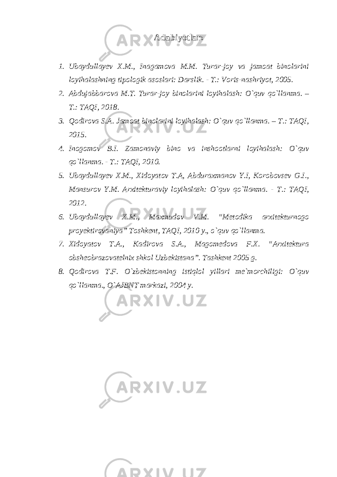 Adabiyotlar: 1. Ubaydullayev X.M., Inagamova M.M. Turar-joy va jamoat binolarini loyihalashning tipologik asoslari: Darslik. - T.: Voris-nashriyot, 2005. 2. Abdujabbarova M.T. Turar-joy binolarini loyihalash: O`quv qo`llanma. – T.: TAQI, 2018. 3. Qodirova S.A. Jamoat binolarini loyihalash: O`quv qo`llanma. – T.: TAQI, 2015. 4. Inogomov B.I. Zamonaviy bino va inshootlarni loyihalash: O`quv qo`llanma. - T.: TAQI, 2010. 5. Ubaydullayev X.M., Xidoyatov T.A, Abduraxmanov Y.I, Korobovsev G.I., Mansurov Y.M. Arxitekturaviy loyihalash: O`quv qo`llanma. - T.: TAQI, 2012. 6. Ubaydullayev X.M., Maxmudov V.M. “Metodika arxitekturnogo proyektirovaniya” Toshkent, TAQI, 2010 y., o`quv qo`llanma. 7. Xidoyatov T.A., Kadirova S.A., Magomedova F.X. “Arxitektura obsheobrazovatelnix shkol Uzbekistana”. Tashkent 2005 g. 8. Qodirova T.F. O`zbekistonning istiqlol yillari me`morchiligi: O`quv qo`llanma., O`AJBNT markazi, 2004 y. 