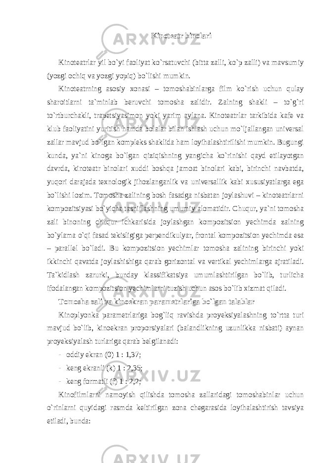 Kinoteatr binolari Kinoteatrlar yil bo`yi faoliyat ko`rsatuvchi (bitta zalli, ko`p zalli) va mavsumiy (yozgi ochiq va yozgi yopiq) bo`lishi mumkin. Kinoteatrning asosiy xonasi – tomoshabinlarga film ko`rish uchun qulay sharoitlarni ta`minlab beruvchi tomosha zalidir. Zalning shakli – to`g`ri to`rtburchakli, trapetsiyasimon yoki yarim aylana. Kinoteatrlar tarkibida kafe va klub faoliyatini yuritish hamda bolalar bilan ishlash uchun mo`ljallangan universal zallar mavjud bo`lgan kompleks shaklida ham loyihalashtirilishi mumkin. Bugungi kunda, ya`ni kinoga bo`lgan qiziqishning yangicha ko`rinishi qayd etilayotgan davrda, kinoteatr binolari xuddi boshqa jamoat binolari kabi, birinchi navbatda, yuqori darajada texnologik jihozlanganlik va universallik kabi xususiyatlarga ega bo`lishi lozim. Tomosha zalining bosh fasadga nisbatan joylashuvi – kinoteatrlarni kompozitsiyasi bo`yicha tasniflashning umumiy alomatidir. Chuqur, ya`ni tomosha zali binoning chuqur ichkarisida joylashgan kompozitsion yechimda zalning bo`ylama o`qi fasad tekisligiga perpendikulyar, frontal kompozitsion yechimda esa – parallel bo`ladi. Bu kompozitsion yechimlar tomosha zalining birinchi yoki ikkinchi qavatda joylashishiga qarab gorizontal va vertikal yechimlarga ajratiladi. Ta`kidlash zarurki, bunday klassifikatsiya umumlashtirilgan bo`lib, turlicha ifodalangan kompozitsion yechimlarni tuzish uchun asos bo`lib xizmat qiladi. Tomosha zali va kinoekran parametrlariga bo`lgan talablar Kinoplyonka parametrlariga bog`liq ravishda proyeksiyalashning to`rtta turi mavjud bo`lib, kinoekran proporsiyalari (balandlikning uzunlikka nisbati) aynan proyeksiyalash turlariga qarab belgilanadi: - oddiy ekran (0) 1 : 1,37; - keng ekranli (k) 1 : 2,35; - keng formatli (f) 1 : 2,2; Kinofilmlarni namoyish qilishda tomosha zallaridagi tomoshabinlar uchun o`rinlarni quyidagi rasmda keltirilgan zona chegarasida loyihalashtirish tavsiya etiladi, bunda: 