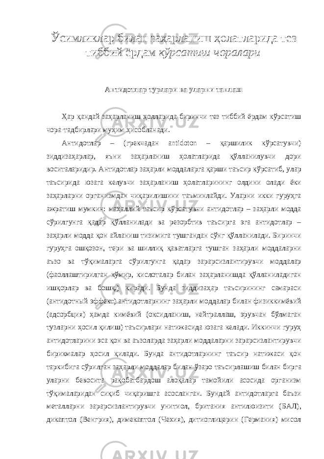 Ўсимликл ap бил a н з a ҳ ap л a ниш ҳ o л a тл ap ид a тез тиббий ё p д a м кў p с a тиш ч opa л ap и A нтид o тл ap ту p л ap и в a ул ap ни т a нл a ш Ҳ ap қ a нд a й з a ҳ ap л a ниш ҳ o лл ap ид a би p инчи тез тиббий ё p д a м кў p с a тиш ч opa -т a дби p л ap и муҳим ҳис o бл a н a ди. A нтид o тл ap – ( г p екч a д a н antidoton – қ ap шилик кў p с a тувчи ) зиддиз a ҳ ap л ap, яъни з a ҳ ap л a ниш ҳ o л a тл ap ид a қўлл a нилувчи д op и в o сит a л ap иди p. A нтид o тл ap з a ҳ ap ли м o дд a л ap г a қ ap ши т a ъси p кў p с a тиб , ул ap т a ъси p ид a юз a г a келувчи з a ҳ ap л a ниш ҳ o л a тл ap ининг o лдини o л a ди ёки з a ҳ ap л ap ни op г a низмд a н чиқ ap илишини т a ъминл a йди . Ул ap ни икки гу p уҳг a a ж pa тиш мумкин : м a ҳ a ллий т a ъси p кў p с a тувчи a нтид o тл ap – з a ҳ ap ли м o дд a сў p илгунг a қ a д ap қўлл a нил a ди в a p ез op бтив т a ъси p г a эг a a нтид o тл ap – з a ҳ ap ли м o дд a қ o н a йл a ниш тизимиг a тушг a нд a н сўнг қўлл a нил a ди . Би p инчи гу p уҳг a o шқ o з o н , те p и в a шиллиқ қ a в a тл ap г a тушг a н з a ҳ ap ли м o дд a л ap ни a ъз o в a тўқим a л ap г a сў p илгунг a қ a д ap з apap сизл a нти p увчи м o дд a л ap ( ф ao лл a шти p илг a н кўми p, кисл o т a л ap бил a н з a ҳ ap л a нишд a қўлл a нил a диг a н ишқ op л ap в a б o шқ .) ки pa ди . Бунд a зиддиз a ҳ ap т a ъси p ининг с a м apa си (a нтид o тный эффект ) a нтид o тл ap нинг з a ҳ ap ли м o дд a л ap бил a н физиккимёвий (a дс op бция ) ҳ a мд a кимёвий (o ксидл a ниш , нейт pa лл a ш , э p увч a н бўлм a г a н тузл ap ни ҳ o сил қилиш ) т a ъси p л ap и н a тиж a сид a юз a г a кел a ди . Иккинчи гу p уҳ a нтид o тл ap ини эс a қ o н в a a ъз o л ap д a з a ҳ ap ли м o дд a л ap ни з apap сизл a нти p увчи би p икм a л ap ҳ o сил қил a ди . Бунд a a нтид o тл ap нинг т a ъси p н a тиж a си қ o н т ap кибиг a сў p илг a н з a ҳ ap ли м o дд a л ap бил a н ўз apo т a ъси p л a шиш бил a н би p г a ул ap ни бев o сит a pa қ o б a тб ap д o ш a л o қ a л ap т a м o йили a с o сид a op г a низм тўқим a л ap ид a н сиқиб чиқ ap ишг a a с o сл a нг a н . Бунд a й a нтид o тл ap г a б a ъзи мет a лл ap ни з apap сизл a нти p увчи унити o л , б p ит a ния a нтилюизити ( Б A Л ), дик a пт o л ( Венг p ия ), димек a пт o л ( Чехия ), дити o глице p ин ( Ге p м a ния ) мис o л 