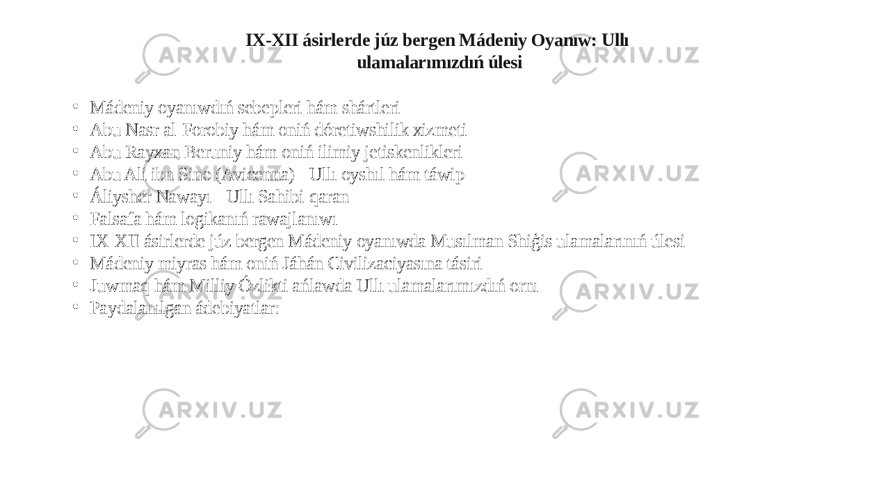 IX-XII ásirlerde júz bergen Mádeniy Oyanıw: Ullı ulamalarımızdıń úlesi • Mádeniy oyanıwdıń sebepleri hám shártleri • Abu Nasr al-Forobiy hám oniń dóretiwshilik xizmeti • Abu Rayxan Beruniy hám oniń ilimiy jetiskenlikleri • Abu Ali ibn Sino (Avicenna) - Ullı oyshıl hám táwip • Áliysher Nawayı - Ullı Sahibi-qaran • Falsafa hám logikanıń rawajlanıwı • IX-XII ásirlerde júz bergen Mádeniy oyanıwda Musılman Shiģis ulamalarınıń úlesi • Mádeniy miyras hám oniń Jáhán Civilizaciyasına tásiri • Juwmaq hám Milliy Ózlikti ańlawda Ullı ulamalarımızdıń ornı • Paydalanılgan ádebiyatlar: 